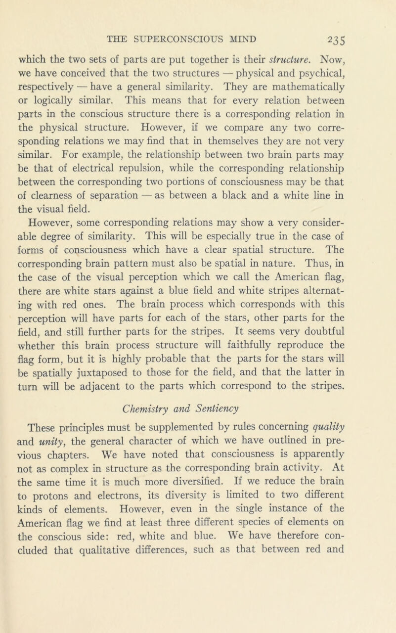 which the two sets of parts are put together is their structure. Now, we have conceived that the two structures — physical and psychical, respectively — have a general similarity. They are mathematically or logically similar. This means that for every relation between parts in the conscious structure there is a corresponding relation in the physical structure. However, if we compare any two corre- sponding relations we may find that in themselves they are not very similar. For example, the relationship between two brain parts may be that of electrical repulsion, while the corresponding relationship between the corresponding two portions of consciousness may be that of clearness of separation — as between a black and a white line in the visual field. However, some corresponding relations may show a very consider- able degree of similarity. This will be especially true in the case of forms of consciousness which have a clear spatial structure. The corresponding brain pattern must also be spatial in nature. Thus, in the case of the visual perception which we call the American flag, there are white stars against a blue field and white stripes alternat- ing with red ones. The brain process which corresponds with this perception will have parts for each of the stars, other parts for the field, and still further parts for the stripes. It seems very doubtful whether this brain process structure will faithfully reproduce the flag form, but it is highly probable that the parts for the stars will be spatially juxtaposed to those for the field, and that the latter in turn will be adjacent to the parts which correspond to the stripes. Chemistry and Sentiency These principles must be supplemented by rules concerning quality and unity, the general character of which we have outlined in pre- vious chapters. We have noted that consciousness is apparently not as complex in structure as the corresponding brain activity. At the same time it is much more diversified. If we reduce the brain to protons and electrons, its diversity is limited to two different kinds of elements. However, even in the single instance of the American flag we find at least three different species of elements on the conscious side: red, white and blue. We have therefore con- cluded that qualitative differences, such as that between red and