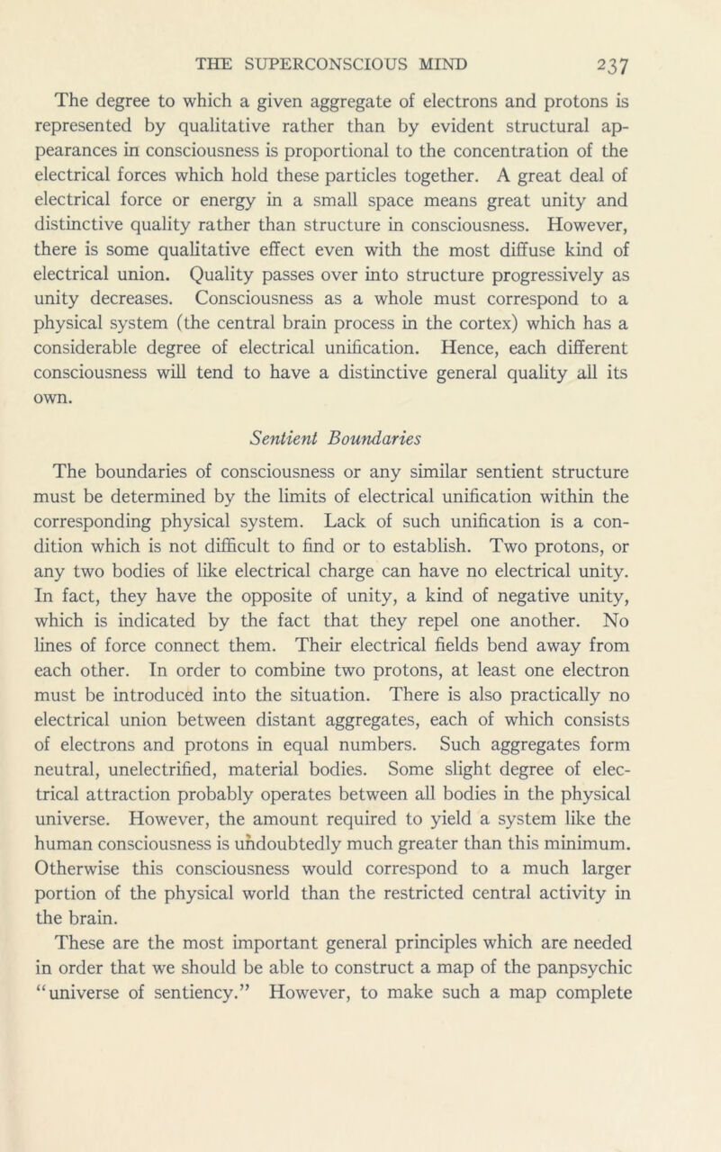 The degree to which a given aggregate of electrons and protons is represented by qualitative rather than by evident structural ap- pearances in consciousness is proportional to the concentration of the electrical forces which hold these particles together. A great deal of electrical force or energy in a small space means great unity and distinctive quality rather than structure in consciousness. However, there is some qualitative effect even with the most diffuse kind of electrical union. Quality passes over into structure progressively as unity decreases. Consciousness as a whole must correspond to a physical system (the central brain process in the cortex) which has a considerable degree of electrical unification. Hence, each different consciousness will tend to have a distinctive general quality all its own. Sentient Boundaries The boundaries of consciousness or any similar sentient structure must be determined by the limits of electrical unification within the corresponding physical system. Lack of such unification is a con- dition which is not difficult to find or to establish. Two protons, or any two bodies of like electrical charge can have no electrical unity. In fact, they have the opposite of unity, a kind of negative unity, which is indicated by the fact that they repel one another. No lines of force connect them. Their electrical fields bend away from each other. In order to combine two protons, at least one electron must be introduced into the situation. There is also practically no electrical union between distant aggregates, each of which consists of electrons and protons in equal numbers. Such aggregates form neutral, unelectrified, material bodies. Some slight degree of elec- trical attraction probably operates between all bodies in the physical universe. However, the amount required to yield a system like the human consciousness is undoubtedly much greater than this minimum. Otherwise this consciousness would correspond to a much larger portion of the physical world than the restricted central activity in the brain. These are the most important general principles which are needed in order that we should be able to construct a map of the panpsychic “universe of sentiency.” However, to make such a map complete