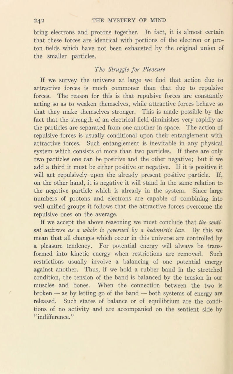 bring electrons and protons together. In fact, it is almost certain that these forces are identical with portions of the electron or pro- ton fields which have not been exhausted by the original union of the smaller particles. The Struggle for Pleasure If we survey the universe at large we find that action due to attractive forces is much commoner than that due to repulsive forces. The reason for this is that repulsive forces are constantly acting so as to weaken themselves, while attractive forces behave so that they make themselves stronger. This is made possible by the fact that the strength of an electrical field diminishes very rapidly as the particles are separated from one another in space. The action of repulsive forces is usually conditional upon their entanglement with attractive forces. Such entanglement is inevitable in any physical system which consists of more than two particles. If there are only two particles one can be positive and the other negative; but if we add a third it must be either positive or negative. If it is positive it will act repulsively upon the already present positive particle. If, on the other hand, it is negative it will stand in the same relation to the negative particle which is already in the system. Since large numbers of protons and electrons are capable of combining into well unified groups it follows that the attractive forces overcome the repulsive ones on the average. If we accept the above reasoning we must conclude that the senti- ent universe as a whole is governed by a hedonistic law. By this we mean that all changes which occur in this universe are controlled by a pleasure tendency. For potential energy will always be trans- formed into kinetic energy when restrictions are removed. Such restrictions usually involve a balancing of one potential energy against another. Thus, if we hold a rubber band in the stretched condition, the tension of the band is balanced by the tension in our muscles and bones. When the connection between the two is broken — as by letting go of the band — both systems of energy are released. Such states of balance or of equilibrium are the condi- tions of no activity and are accompanied on the sentient side by “indifference.”