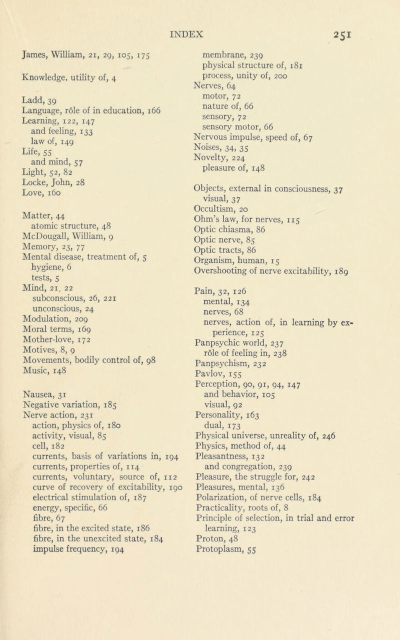 James, William, 21, 29, 105, 175 Knowledge, utility of, 4 Ladd,39 Language, role of in education, 166 Learning, 122, 147 and feeling, 133 law of, 149 Life, 55 and mind, 57 Light, 52, 82 Locke, John, 28 Love, 160 Matter, 44 atomic structure, 48 McDougall, William, 9 Memory, 23, 77 Mental disease, treatment of, 5 hygiene, 6 tests, 5 Mind, 21, 22 subconscious, 26, 221 unconscious, 24 Modulation, 209 Moral terms, 169 Mother-love, 172 Motives, 8, 9 Movements, bodily control of, 98 Music, 148 Nausea, 31 Negative variation, 185 Nerve action, 231 action, physics of, 180 activity, visual, 85 cell, 182 currents, basis of variations in, 194 currents, properties of, 114 currents, voluntary, source of, 112 curve of recovery of excitability, 190 electrical stimulation of, 187 energy, specific, 66 fibre, 67 fibre, in the excited state, 186 fibre, in the unexcited state, 184 impulse frequency, 194 membrane, 239 physical structure of, 181 process, unity of, 200 Nerves, 64 motor, 72 nature of, 66 sensory, 72 sensory motor, 66 Nervous impulse, speed of, 67 Noises, 34, 35 Novelty, 224 pleasure of, 148 Objects, external in consciousness, 37 visual, 37 Occultism, 20 Ohm’s law, for nerves, 115 Optic chiasma, 86 Optic nerve, 85 Optic tracts, 86 Organism, human, 15 Overshooting of nerve excitability, 189 Pain, 32, 126 mental, 134 nerves, 68 nerves, action of, in learning by ex- perience, 125 Panpsychic world, 237 r6le of feeling in, 238 Panpsychism, 232 Pavlov, 155 Perception, 90, 91, 94, 147 and behavior, 105 visual, 92 Personality, 163 dual, 173 Physical universe, unreality of, 246 Physics, method of, 44 Pleasantness, 132 and congregation, 239 Pleasure, the struggle for, 242 Pleasures, mental, 136 Polarization, of nerve cells, 184 Practicality, roots of, 8 Principle of selection, in trial and error learning, 123 Proton, 48 Protoplasm, 55