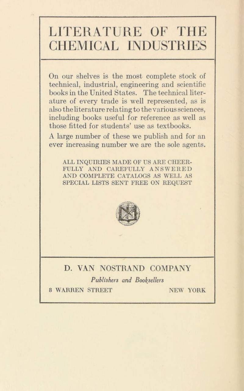 LITERATURE OF THE CHEMICAL INDUSTRIES On our shelves is the most complete stock of technical, industrial, engineering and scientific books in the United States. The technical liter- ature of every trade is well represented, as is also the literature relating to the various sciences, including books useful for reference as well as those fitted for students’ use as textbooks. A large number of these we publish and for an ever increasing number we are the sole agents. ALL INQUIRIES MADE OF US ARE CHEER- FULLY AND CAREFULLY ANSWERED AND COMPLETE CATALOGS AS WELL AS SPECIAL LISTS SENT FREE ON REQUEST D. VAN NOSTRAND COMPANY Publishers and Booksellers 8 WARREN STREET NEW YORK