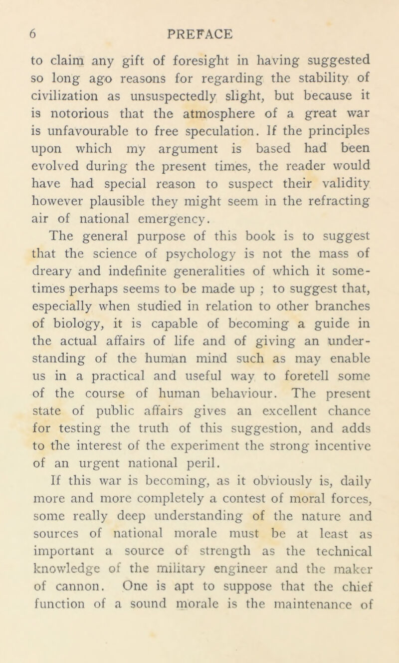 to claim any gift of foresight in having suggested so long ago reasons for regarding the stability of civilization as unsuspectedly slight, but because it is notorious that the atmosphere of a great war is unfavourable to free speculation. If the principles upon which my argument is based had been evolved during the present times, the reader would have had special reason to suspect their validity however plausible they might seem in the refracting air of national emergency. The general purpose of this book is to suggest that the science of psychology is not the mass of dreary and indefinite generalities of which it some- times perhaps seems to be made up ; to suggest that, especially when studied in relation to other branches of biology, it is capable of becoming a guide in the actual affairs of life and of giving an under- standing of the human mind such as may enable us in a practical and useful way to foretell some of the course of human behaviour. The present state of public affairs gives an excellent chance for testing the truth of this suggestion, and adds to the interest of the experiment the strong incentive of an urgent national peril. If this war is becoming, as it obviously is, daily more and more completely a contest of moral forces, some really deep understanding of the nature and sources of national morale must be at least as important a source of strength as the technical knowledge of the military engineer and the maker of cannon. One is apt to suppose that the chief function of a sound morale is the maintenance of