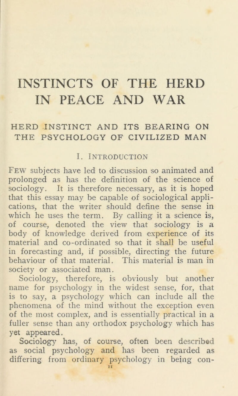 INSTINCTS OF THE HERD IN PEACE AND WAR HERD INSTINCT AND ITS BEARING ON THE PSYCHOLOGY OF CIVILIZED MAN I. Introduction Few subjects have led to discussion so animated and prolonged as has the definition of the science of sociology. It is therefore necessary, as it is hoped that this essay may be capable of sociological appli- cations, that the writer should define the sense in which he uses the term. By calling it a science is, of course, denoted the view that sociology is a body of knowledge derived from experience of its material and co-ordinated so that it shall be useful in forecasting and, if possible, directing the future behaviour of that material. This material is man in society or associated man. Sociology, therefore, is obviously but another name for psychology in the widest sense, for, that is to say, a psychology which can include all the phenomena of the mind without the exception even of the most complex, and is essentially practical in a fuller sense than any orthodox psychology which has yet appeared. Sociology has, of course, often been described as social psychology and has been regarded as differing from ordinary psychology in being con-