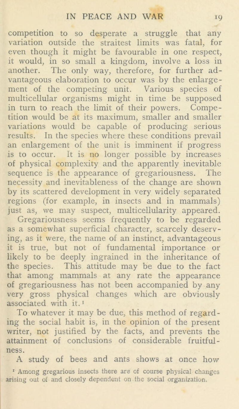 competition to so desperate a struggle that any variation outside the straitest limits was fatal, for even though it might be favourable in one respect, it would, in so small a kingdom, involve a loss in another. The only way, therefore, for further ad- vantageous elaboration to occur was by the enlarge- ment of the competing unit. Various species of multicellular organisms might in time be supposed in turn to reach the limit of their powers. Compe- tition would be at its maximum, smaller and smaller variations would be capable of producing serious results. In the species where these conditions prevail an enlargement of the unit is imminent if progress is to occur. It is no longer possible by increases of physical complexity and the apparently inevitable sequence is the appearance of gregariousness. The necessity and inevitableness of the change are shown by its scattered development in very widely separated regions (for example, in insects and in mammals) just as, we may suspect, multicellularity appeared. Gregariousness seems frequently to be regarded as a somewhat superficial character, scarcely deserv- ing, as it were, the name of an instinct, advantageous it is true, but not of fundamental importance or likely to be deeply ingrained in the inheritance of the species. This attitude may be due to the fact that among mammals at any rate the appearance of gregariousness has not been accompanied by any very gross physical changes which are obviously associated with it.1 To whatever it may be due, this method of regard- ing the social habit is, in the opinion of the present writer, not justified by the facts, and prevents the attainment of conclusions of considerable fruitful- ness. A study of bees and ants shows at once how 1 Among gregarious insects there are of course physical changes arising out of and closely dependent on the social organization.