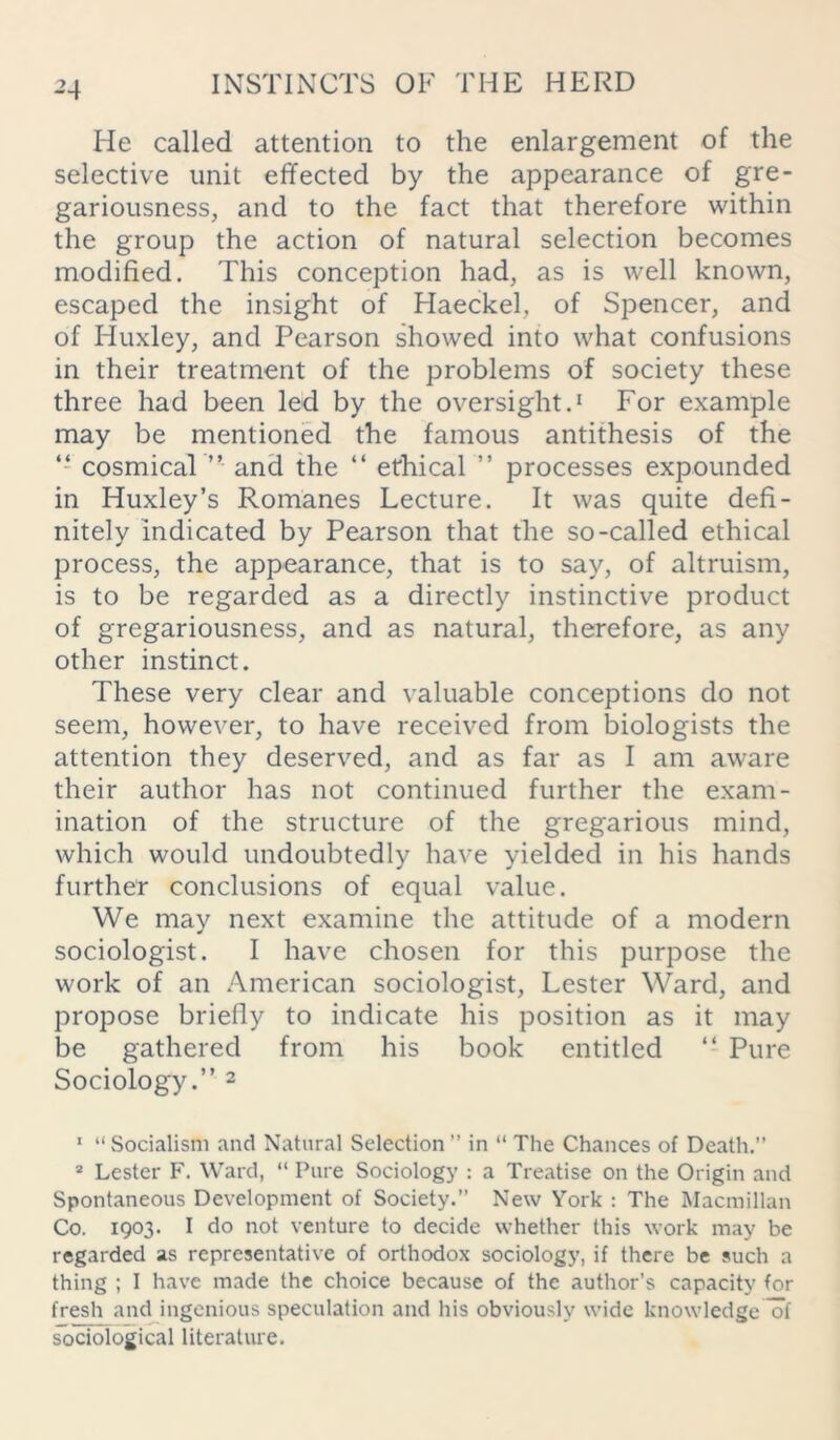 -M He called attention to the enlargement of the selective unit effected by the appearance of gre- gariousness, and to the fact that therefore within the group the action of natural selection becomes modified. This conception had, as is well known, escaped the insight of Haeckel, of Spencer, and of Huxley, and Pearson showed into what confusions in their treatment of the problems of society these three had been led by the oversight.1 For example may be mentioned the famous antithesis of the “ cosmical ” and the “ ethical ” processes expounded in Huxley’s Romanes Lecture. It was quite defi- nitely indicated by Pearson that the so-called ethical process, the appearance, that is to say, of altruism, is to be regarded as a directly instinctive product of gregariousness, and as natural, therefore, as any other instinct. These very clear and valuable conceptions do not seem, however, to have received from biologists the attention they deserved, and as far as I am aware their author has not continued further the exam- ination of the structure of the gregarious mind, which would undoubtedly have yielded in his hands further conclusions of equal value. We may next examine the attitude of a modern sociologist. I have chosen for this purpose the work of an American sociologist, Lester Ward, and propose briefly to indicate his position as it may be gathered from his book entitled “ Pure Sociology.” 2 1 “ Socialism and Natural Selection ” in “ The Chances of Death.” 2 Lester F. Ward, “ Pure Sociology : a Treatise on the Origin and Spontaneous Development of Society.” New York : The Macmillan Co. 1903. I do not venture to decide whether this work may be regarded as representative of orthodox sociology, if there be such a thing ; I have made the choice because of the author’s capacity for fresh and ingenious speculation and his obviously wide knowledge of sociological literature.