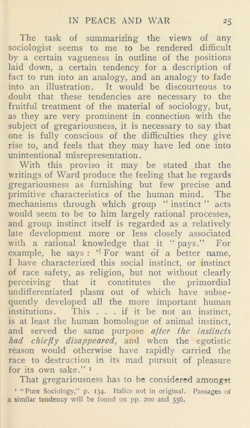 The task of summarizing the views of any sociologist seems to me to be rendered difficult by a certain vagueness in outline of the positions laid down, a certain tendency for a description of fact to run into an analogy, and an analogy to fade into an illustration. It would be discourteous to doubt that these tendencies are necessary to the fruitful treatment of the material of sociology, but, as they are very prominent in connection with the subject of gregariousness, it is necessary to say that one is fully conscious of the difficulties they give rise to, and feels that they may have led one into unintentional misrepresentation. With this proviso it may be stated that the writings of Ward produce the feeling that he regards gregariousness as furnishing but few precise and primitive characteristics of the human mind. The mechanisms through which group “ instinct ” acts would seem to be to him largely rational processes, and group instinct itself is regarded as a relatively late development more or less closely associated with a rational knowledge that it “ pays.” For example, he says : ‘-For want of a better name, I have characterized this social instinct, or instinct of race safety, as religion, but not without clearly perceiving that it constitutes the primordial undifferentiated plasm out of which have subse- quently developed all the more important human institutions. This ... if it be not an instinct, is at least the human homologue of animal instinct, and served the same purpose after the instincts had chiefly disappeared, and when the egotistic reason would otherwise have rapidly carried the race to destruction in its mad pursuit of pleasure for its own sake.” 1 That gregariousness has to be considered amongst 1 “Pure Sociology,” p. 134. Italics not in original. Passages of a similar tendency will be found on pp. 200 and 556.