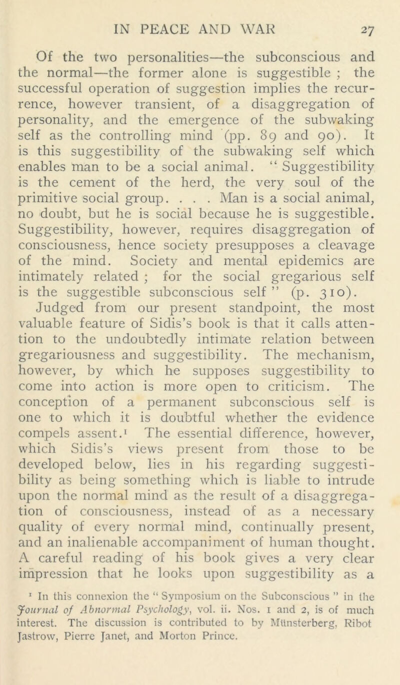 Of the two personalities—the subconscious and the normal—the former alone is suggestible ; the successful operation of suggestion implies the recur- rence, however transient, of a disaggregation of personality, and the emergence of the subwaking self as the controlling mind (pp. 89 and 90). It is this suggestibility of the subwaking self which enables man to be a social animal. “ Suggestibility is the cement of the herd, the very soul of the primitive social group. . . . Man is a social animal, no doubt, but he is social because he is suggestible. Suggestibility, however, requires disaggregation of consciousness, hence society presupposes a cleavage of the mind. Society and mental epidemics are intimately related ; for the social gregarious self is the suggestible subconscious self” (p. 310). Judged from our present standpoint, the most valuable feature of Sidis’s book is that it calls atten- tion to the undoubtedly intimate relation between gregariousness and suggestibility. The mechanism, however, by which he supposes suggestibility to come into action is more open to criticism. The conception of a permanent subconscious self is one to which it is doubtful whether the evidence compels assent.1 The essential difference, however, which Sidis’s views present from those to be developed below, lies in his regarding suggesti- bility as being something which is liable to intrude upon the normal mind as the result of a disaggrega- tion of consciousness, instead of as a necessary quality of every normal mind, continually present, and an inalienable accompaniment of human thought. A careful reading of his book gives a very clear impression that he looks upon suggestibility as a 1 In this connexion the “ Symposium on the Subconscious ” in the Journal of Abnormal Psychology, vol. ii. Nos. 1 and 2, is of much interest. The discussion is contributed to by Miinsterberg, Ribot Jastrow, Pierre Janet, and Morton Prince.