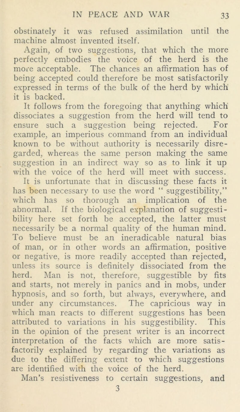 obstinately it was refused assimilation until the machine almost invented itself. Again, of two suggestions, that which the more perfectly embodies the voice of the herd is the more acceptable. The chances an affirmation has of being accepted could therefore be most satisfactorily expressed in terms of the bulk of the herd by which it is backed. It follows from the foregoing that anything which dissociates a suggestion from the herd will tend to ensure such a suggestion being rejected. For example, an imperious command from an individual known to be without authority is necessarily disre- garded, whereas the same person making the same suggestion in an indirect way so as to link it up with the voice of the herd will meet with success. It is unfortunate that in discussing these facts it has been necessary to use the word “ suggestibility,” which has so thorough an implication of the abnormal. If the biological explanation of suggesti- bility here set forth be accepted, the latter must necessarily be a normal quality of the human mind. To believe must be an ineradicable natural bias of man, or in other words an affirmation, positive or negative, is more readily accepted than rejected, unless its source is definitely dissociated from the herd. Man is not, therefore, suggestible by fits and starts, not merely in panics and in mobs, under hypnosis, and so forth, but always, everywhere, and under any circumstances. The capricious way in which man reacts to different suggestions has been attributed to variations in his suggestibility. This in the opinion of the present writer is an incorrect interpretation of the facts which are more satis- factorily explained by regarding the variations as due to the differing extent to which suggestions are identified with the voice of the herd. Man’s resistiveness to certain suggestions, and 3