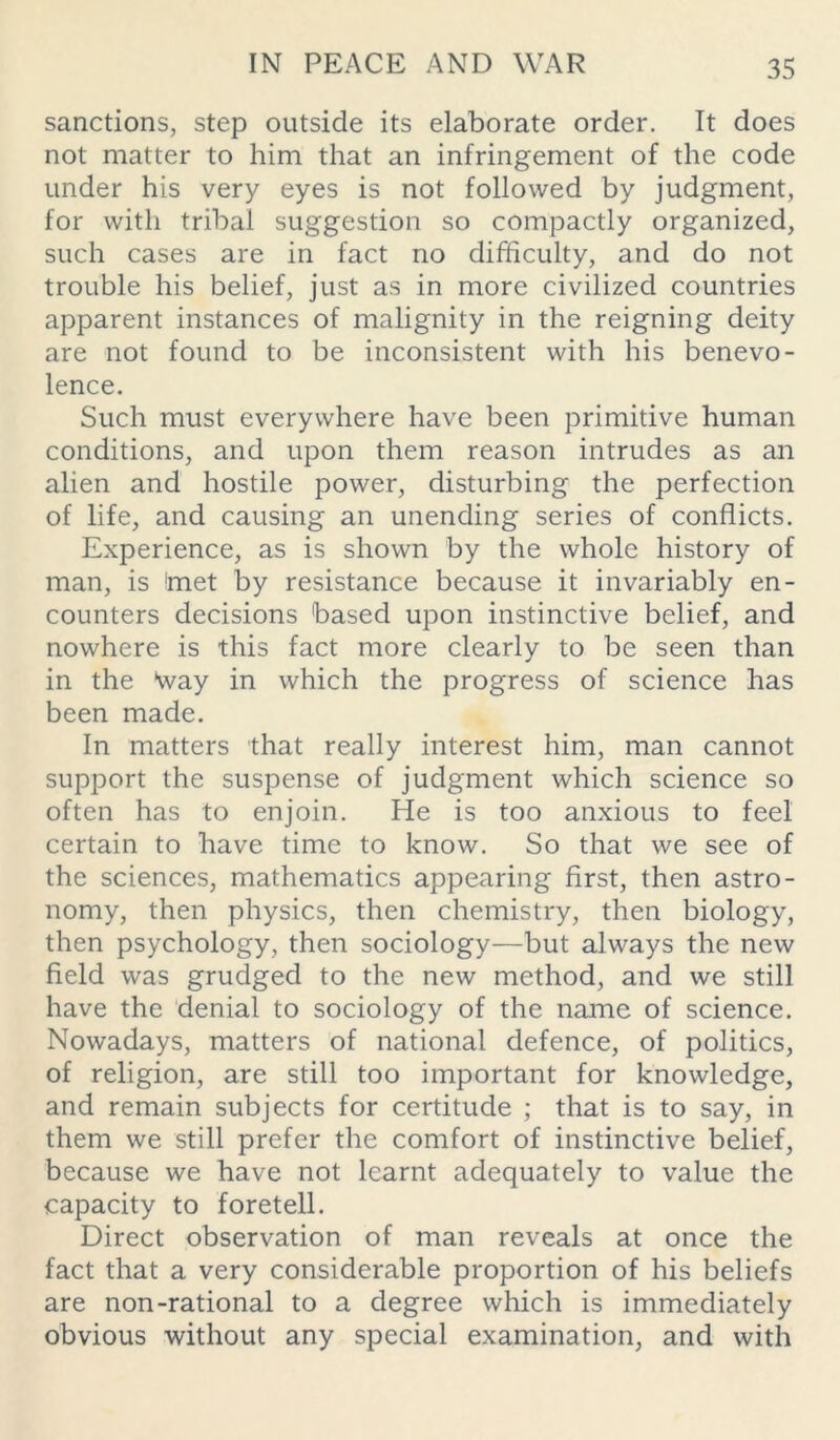 sanctions, step outside its elaborate order. It does not matter to him that an infringement of the code under his very eyes is not followed by judgment, for with tribal suggestion so compactly organized, such cases are in fact no difficulty, and do not trouble his belief, just as in more civilized countries apparent instances of malignity in the reigning deity are not found to be inconsistent with his benevo- lence. Such must everywhere have been primitive human conditions, and upon them reason intrudes as an alien and hostile power, disturbing the perfection of life, and causing an unending series of conflicts. Experience, as is shown by the whole history of man, is 'met by resistance because it invariably en- counters decisions 'based upon instinctive belief, and nowhere is this fact more clearly to be seen than in the Way in which the progress of science has been made. In matters that really interest him, man cannot support the suspense of judgment which science so often has to enjoin. He is too anxious to feel certain to have time to know. So that we see of the sciences, mathematics appearing first, then astro- nomy, then physics, then chemistry, then biology, then psychology, then sociology—but always the new field was grudged to the new method, and we still have the denial to sociology of the name of science. Nowadays, matters of national defence, of politics, of religion, are still too important for knowledge, and remain subjects for certitude ; that is to say, in them we still prefer the comfort of instinctive belief, because we have not learnt adequately to value the capacity to foretell. Direct observation of man reveals at once the fact that a very considerable proportion of his beliefs are non-rational to a degree which is immediately obvious without any special examination, and with