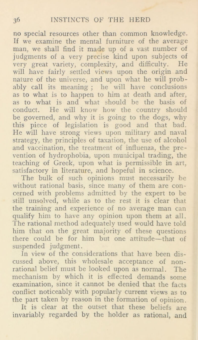 no special resources other than common knowledge. If we examine the mental furniture of the average man, we shall find it made up of a vast number of judgments of a very precise kind upon subjects of very great variety, complexity, and difficulty. He will have fairly settled views upon the origin and nature of the universe, and upon what he will prob- ably call its meaning ; he will have conclusions as to what is to happen to him at death and after, as to what is and what should be the basis of conduct. He will know how the country should be governed, and why it is going to the dogs, why this piece of legislation is good and that bad. He will have strong views upon military and naval strategy, the principles of taxation, the use of alcohol and vaccination, the treatment of influenza, the pre- vention of hydrophobia, upon municipal trading, the teaching of Greek, upon what is permissible in art, satisfactory in literature, and hopeful in science. The bulk of such opinions must necessarily be without rational basis, since many of them are con- cerned with problems admitted by the expert to be still unsolved, while as to the rest it is clear that the training and experience of no average man can qualify him to have any opinion upon them at all. The rational method adequately used would have told him that on the great majority of these questions there could be for him but one attitude—that of suspended judgment. In view of the considerations that have been dis- cussed above, this wholesale acceptance of non- rational belief must be looked upon as normal. The mechanism by which it is effected demands some examination, since it cannot be denied that the facts conflict noticeably with popularly current views as to the part taken by reason in the formation of opinion. It is clear at the outset that these beliefs are invariably regarded by the holder as rational, and