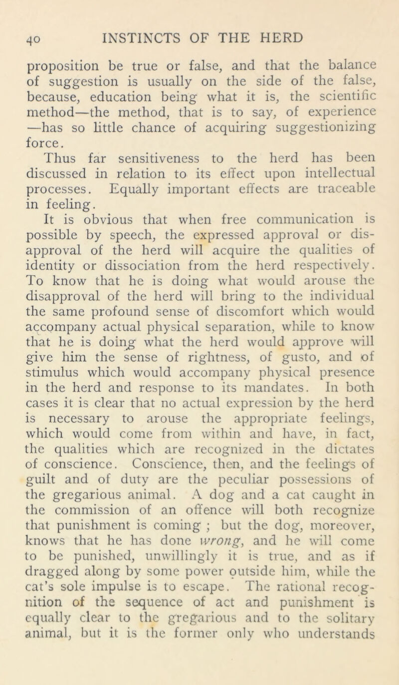 proposition be true or false, and that the balance of suggestion is usually on the side of the false, because, education being what it is, the scientific method—the method, that is to say, of experience —has so little chance of acquiring suggestionizing force. Thus far sensitiveness to the herd has been discussed in relation to its effect upon intellectual processes. Equally important effects are traceable in feeling. It is obvious that when free communication is possible by speech, the expressed approval or dis- approval of the herd will acquire the qualities of identity or dissociation from the herd respectively. To know that he is doing what would arouse the disapproval of the herd will bring to the individual the same profound sense of discomfort which would accompany actual physical separation, while to know that he is doing what the herd would approve will give him the sense of rightness, of gusto, and of stimulus which would accompany physical presence in the herd and response to its mandates. In both cases it is clear that no actual expression by the herd is necessary to arouse the appropriate feelings, which would come from within and have, in fact, the qualities which are recognized in the dictates of conscience. Conscience, then, and the feelings of guilt and of duty are the peculiar possessions of the gregarious animal. A dog and a cat caught in the commission of an offence will both recognize that punishment is coming ; but the dog, moreover, knows that he has done wrong, and he will come to be punished, unwillingly it is true, and as if dragged along by some power outside him, while the cat’s sole impulse is to escape. The rational recog- nition of the sequence of act and punishment is equally clear to the gregarious and to the solitary animal, but it is the former only who understands