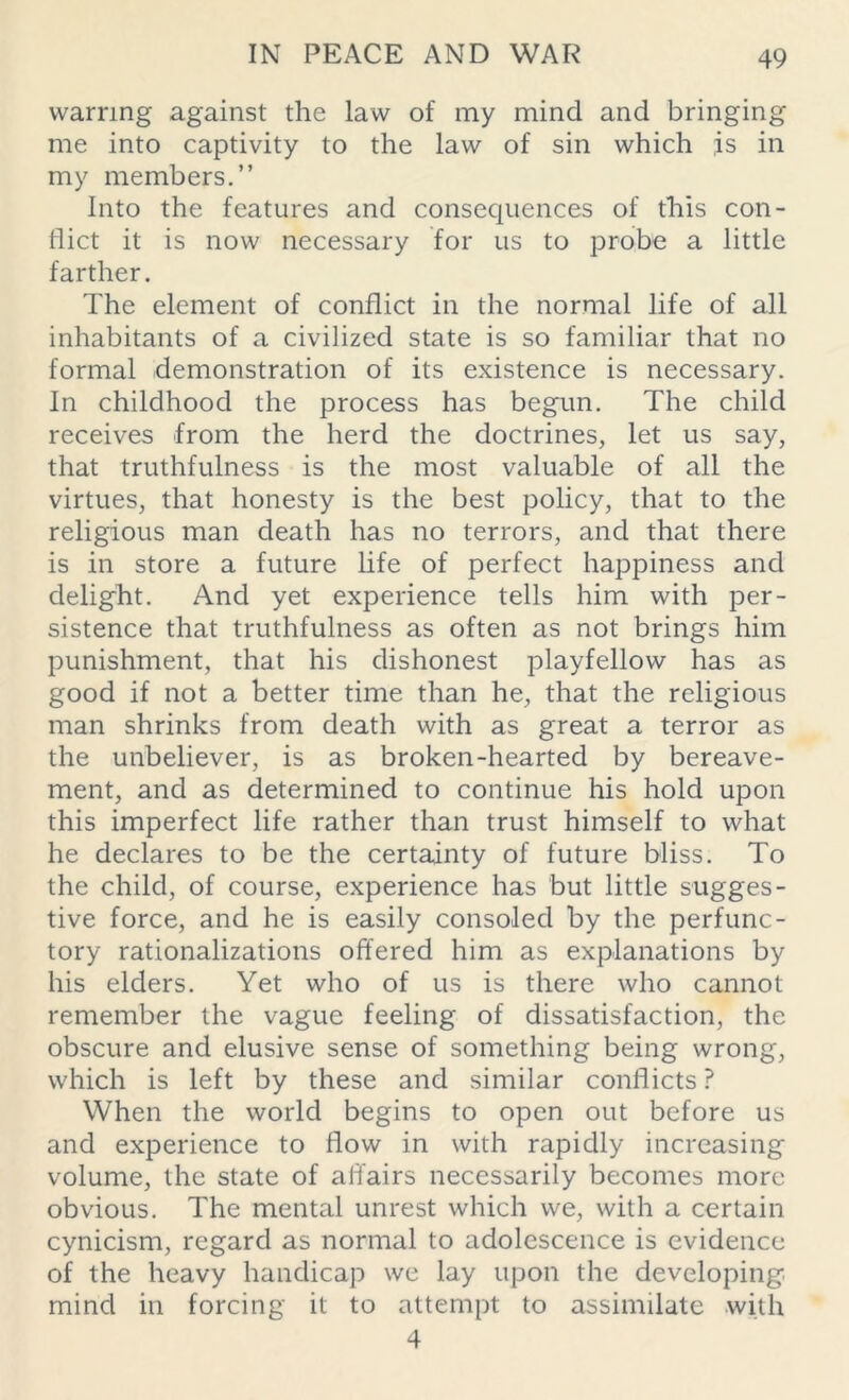 warring against the law of my mind and bringing me into captivity to the law of sin which is in my members.” Into the features and consequences of this con- flict it is now necessary for us to probe a little farther. The element of conflict in the normal life of all inhabitants of a civilized state is so familiar that no formal demonstration of its existence is necessary. In childhood the process has begun. The child receives from the herd the doctrines, let us say, that truthfulness is the most valuable of all the virtues, that honesty is the best policy, that to the religious man death has no terrors, and that there is in store a future life of perfect happiness and delight. And yet experience tells him with per- sistence that truthfulness as often as not brings him punishment, that his dishonest playfellow has as good if not a better time than he, that the religious man shrinks from death with as great a terror as the unbeliever, is as broken-hearted by bereave- ment, and as determined to continue his hold upon this imperfect life rather than trust himself to what he declares to be the certainty of future bliss. To the child, of course, experience has but little sugges- tive force, and he is easily consoled by the perfunc- tory rationalizations offered him as explanations by his elders. Yet who of us is there who cannot remember the vague feeling of dissatisfaction, the obscure and elusive sense of something being wrong, which is left by these and similar conflicts ? When the world begins to open out before us and experience to flow in with rapidly increasing volume, the state of affairs necessarily becomes more obvious. The mental unrest which we, with a certain cynicism, regard as normal to adolescence is evidence of the heavy handicap we lay upon the developing mind in forcing it to attempt to assimilate with 4