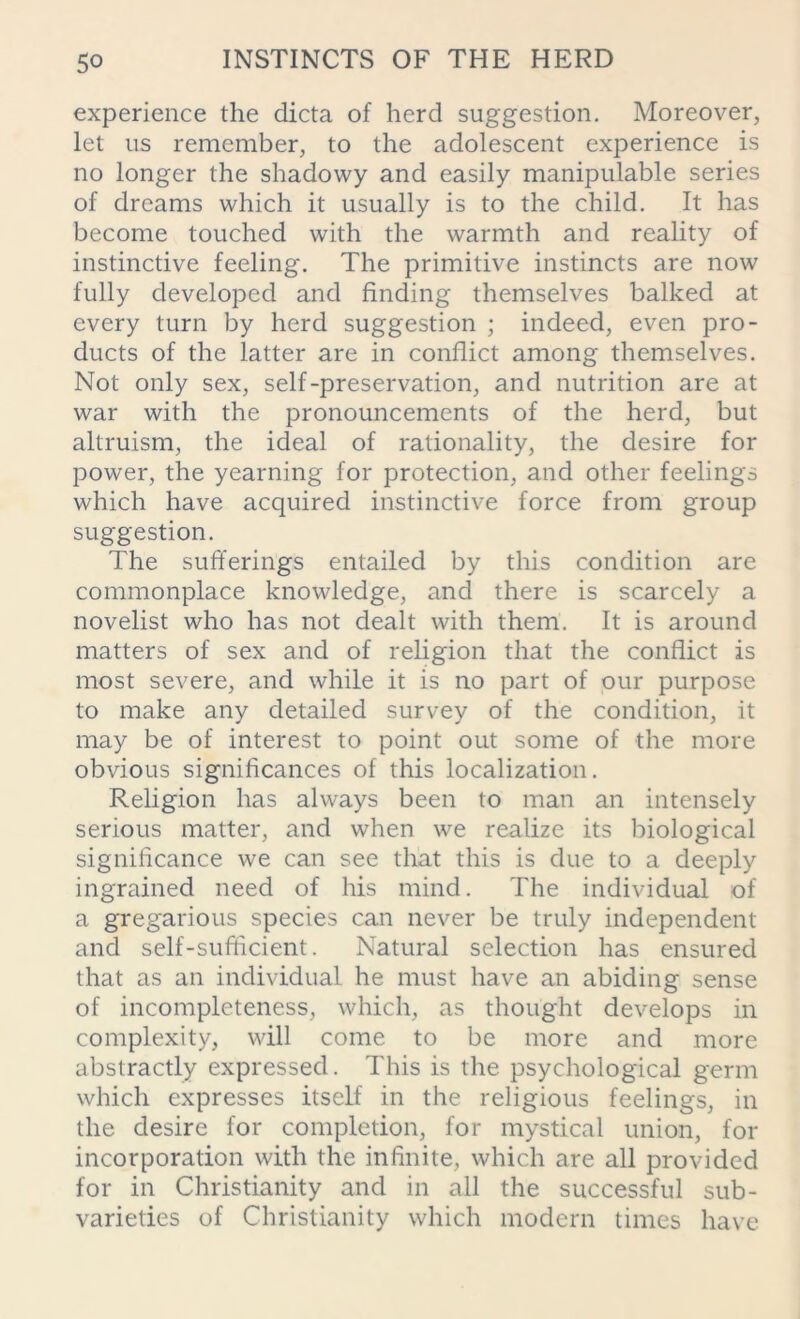 experience the dicta of herd suggestion. Moreover, let us remember, to the adolescent experience is no longer the shadowy and easily manipulable series of dreams which it usually is to the child. It has become touched with the warmth and reality of instinctive feeling. The primitive instincts are now fully developed and finding themselves balked at every turn by herd suggestion ; indeed, even pro- ducts of the latter are in conflict among themselves. Not only sex, self-preservation, and nutrition are at war with the pronouncements of the herd, but altruism, the ideal of rationality, the desire for power, the yearning for protection, and other feelings which have acquired instinctive force from group suggestion. The sufferings entailed by this condition are commonplace knowledge, and there is scarcely a novelist who has not dealt with them. It is around matters of sex and of religion that the conflict is most severe, and while it is no part of our purpose to make any detailed survey of the condition, it may be of interest to point out some of the more obvious significances of this localization. Religion has always been to man an intensely serious matter, and when we realize its biological significance we can see that this is due to a deeply ingrained need of his mind. The individual of a gregarious species can never be truly independent and self-sufficient. Natural selection has ensured that as an individual he must have an abiding sense of incompleteness, which, as thought develops in complexity, will come to be more and more abstractly expressed. This is the psychological germ which expresses itself in the religious feelings, in the desire for completion, for mystical union, for incorporation with the infinite, which are all provided for in Christianity and in all the successful sub- varieties of Christianity which modern times have