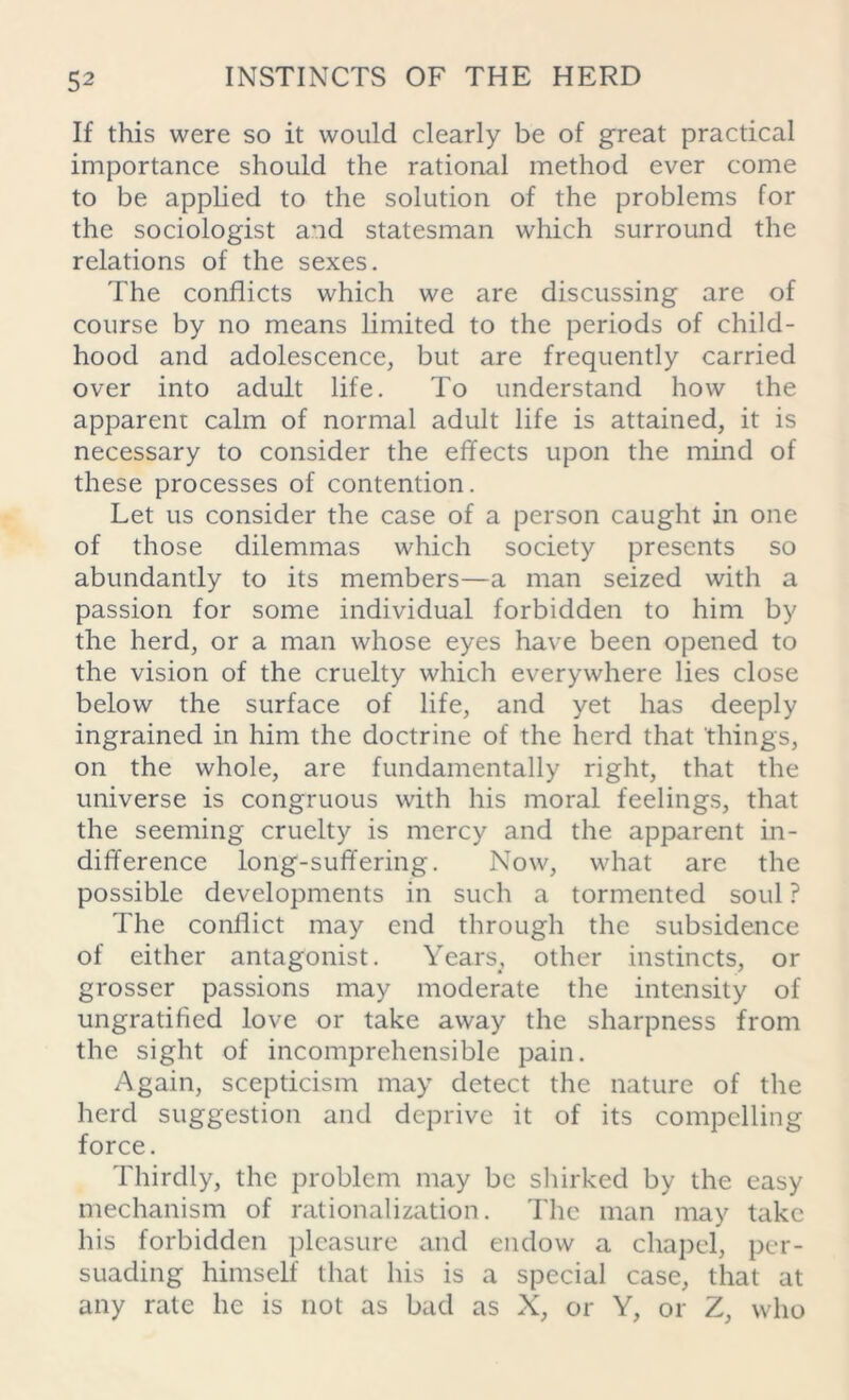 If this were so it would clearly be of great practical importance should the rational method ever come to be applied to the solution of the problems for the sociologist and statesman which surround the relations of the sexes. The conflicts which we are discussing are of course by no means limited to the periods of child- hood and adolescence, but are frequently carried over into adult life. To understand how the apparent calm of normal adult life is attained, it is necessary to consider the effects upon the mind of these processes of contention. Let us consider the case of a person caught in one of those dilemmas which society presents so abundantly to its members—a man seized with a passion for some individual forbidden to him by the herd, or a man whose eyes have been opened to the vision of the cruelty which everywhere lies close below the surface of life, and yet has deeply ingrained in him the doctrine of the herd that things, on the whole, are fundamentally right, that the universe is congruous with his moral feelings, that the seeming cruelty is mercy and the apparent in- difference long-suffering. Now, what are the possible developments in such a tormented soul ? The conflict may end through the subsidence of either antagonist. Years, other instincts, or grosser passions may moderate the intensity of ungratified love or take away the sharpness from the sight of incomprehensible pain. Again, scepticism may detect the nature of the herd suggestion and deprive it of its compelling force. Thirdly, the problem may be shirked by the easy mechanism of rationalization. The man may take his forbidden pleasure and endow a chapel, per- suading himself that his is a special case, that at any rate he is not as bad as X, or Y, or Z, who