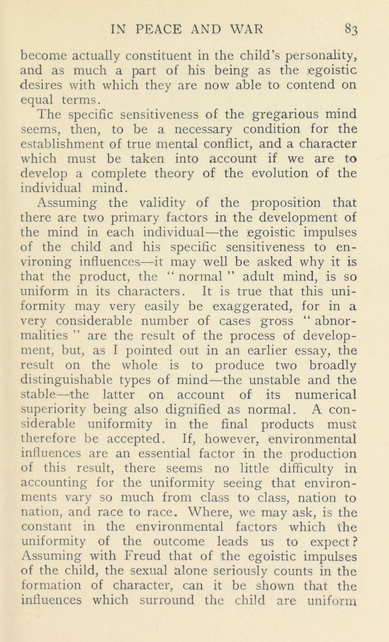 become actually constituent in the child’s personality, and as much a part of his being as the egoistic desires with which they are now able to contend on equal terms. The specific sensitiveness of the gregarious mind seems, then, to be a necessary condition for the establishment of true mental conflict, and a character which must be taken into account if we are to develop a complete theory of the evolution of the individual mind. Assuming the validity of the proposition that there are two primary factors in the development of the mind in each individual—the .egoistic impulses of the child and his specific sensitiveness to en- vironing influences—it may well be asked why it is that the product, the “ normal ” adult mind, is so uniform in its characters. It is true that this uni- formity may very easily be exaggerated, for in a very considerable number of cases gross “ abnor- malities ” are the result of the process of develop- ment, but, as I pointed out in an earlier essay, the result on the whole is to produce two broadly distinguishable types of mind—the unstable and the stable—the latter on account of its numerical superiority being also dignified as normal. A con- siderable uniformity in the final products must therefore be accepted. If, however, environmental influences are an essential factor in the production of this result, there seems no little difficulty in accounting for the uniformity seeing that environ- ments vary so much from class to class, nation to nation, and race to race. Where, we may ask, is the constant in the environmental factors which the uniformity of the outcome leads us to expect ? Assuming with Freud that of the egoistic impulses of the child, the sexual alone seriously counts in the formation of character, can it be shown that the influences which surround the child are uniform