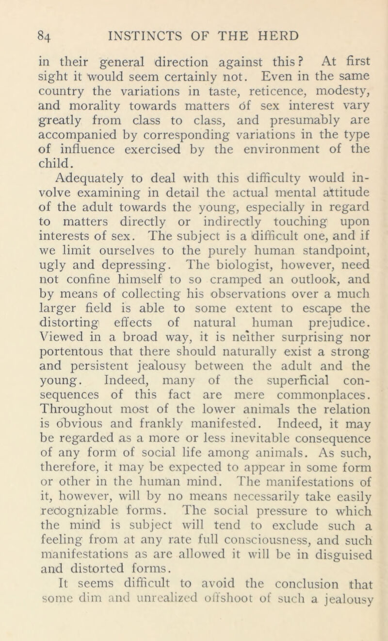 in their general direction against this ? At first sight it would seem certainly not. Even in the same country the variations in taste, reticence, modesty, and morality towards matters of sex interest vary greatly from class to class, and presumably are accompanied by corresponding variations in the type of influence exercised by the environment of the child. Adequately to deal with this difficulty would in- volve examining in detail the actual mental attitude of the adult towards the young, especially in regard to matters directly or indirectly touching upon interests of sex. The subject is a difficult one, and if we limit ourselves to the purely human standpoint, ugly and depressing. The biologist, however, need not confine himself to so cramped an outlook, and by means of collecting his observations over a much larger field is able to some extent to escape the distorting effects of natural human prejudice. Viewed in a broad way, it is neither surprising nor portentous that there should naturally exist a strong and persistent jealousy between the adult and the young. Indeed, many of the superficial con- sequences of this fact are mere commonplaces. Throughout most of the lower animals the relation is obvious and frankly manifested. Indeed, it may be regarded as a more or less inevitable consequence of any form of social life among animals. As such, therefore, it may be expected to appear in some form or other in the human mind. The manifestations of it, however, will by no means necessarily take easily recognizable forms. The social pressure to which the mind is subject will tend to exclude such a feeling from at any rate full consciousness, and such manifestations as are allowed it will be in disguised and distorted forms. It seems difficult to avoid the conclusion that some dim and unrealized offshoot of such a jealousy