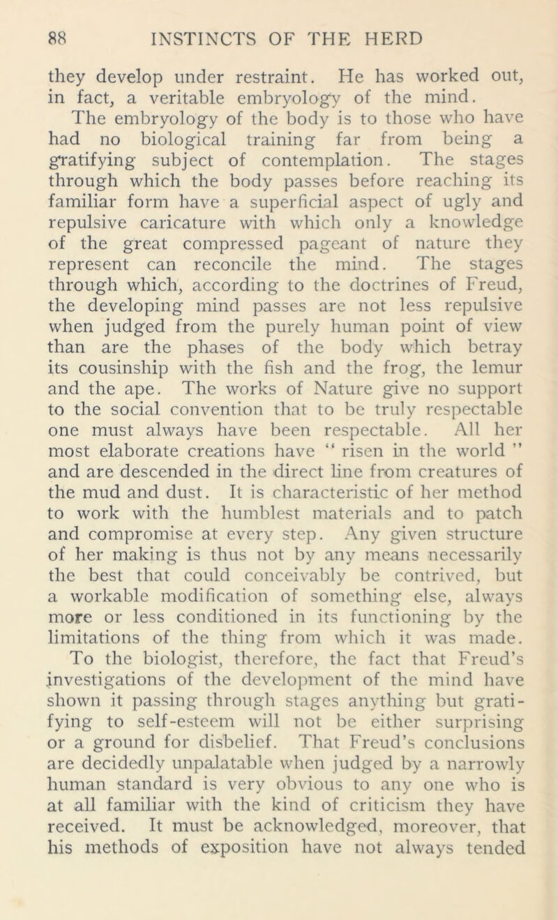 they develop under restraint. He has worked out, in fact, a veritable embryology of the mind. The embryology of the body is to those who have had no biological training far from being a gratifying subject of contemplation. The stages through which the body passes before reaching its familiar form have a superficial aspect of ugly and repulsive caricature with which only a knowledge of the great compressed pageant of nature they represent can reconcile the mind. The stages through which, according to the doctrines of Freud, the developing mind passes are not less repulsive when judged from the purely human point of view than are the phases of the body which betray its cousinship with the fish and the frog, the lemur and the ape. The works of Nature give no support to the social convention that to be truly respectable one must always have been respectable. All her most elaborate creations have “ risen in the world ” and are descended in the direct line from creatures of the mud and dust. It is characteristic of her method to work with the humblest materials and to patch and compromise at every step. Any given structure of her making is thus not by any means necessarily the best that could conceivably be contrived, but a workable modification of something else, always more or less conditioned in its functioning by the limitations of the thing from which it was made. To the biologist, therefore, the fact that Freud’s investigations of the development of the mind have shown it passing through stages anything but grati- fying to self-esteem will not be either surprising or a ground for disbelief. That Freud’s conclusions are decidedly unpalatable when judged by a narrowly human standard is very obvious to any one who is at all familiar with the kind of criticism they have received. It must be acknowledged, moreover, that his methods of exposition have not always tended