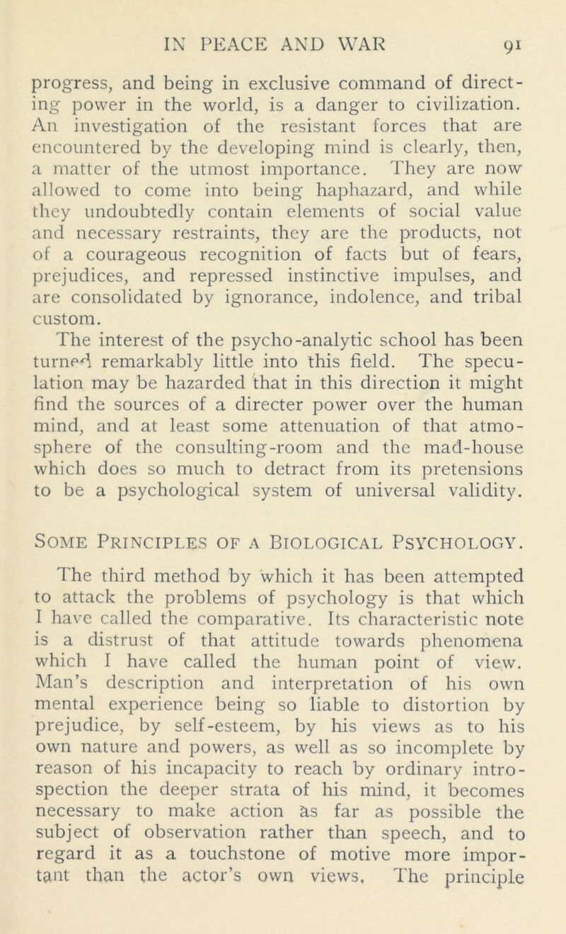 progress, and being in exclusive command of direct- ing power in the world, is a danger to civilization. An investigation of the resistant forces that are encountered by the developing mind is clearly, then, a matter of the utmost importance. They are now allowed to come into being haphazard, and while they undoubtedly contain elements of social value and necessary restraints, they are the products, not of a courageous recognition of facts but of fears, prejudices, and repressed instinctive impulses, and are consolidated by ignorance, indolence, and tribal custom. The interest of the psycho-analytic school has been turned remarkably little into this field. The specu- lation may be hazarded that in this direction it might find the sources of a directer power over the human mind, and at least some attenuation of that atmo- sphere of the consulting-room and the mad-house which does so much to detract from its pretensions to be a psychological system of universal validity. Some Principles of a Biological Psychology. The third method by which it has been attempted to attack the problems of psychology is that which I have called the comparative. Its characteristic note is a distrust of that attitude towards phenomena which I have called the human point of view. Man’s description and interpretation of his own mental experience being so liable to distortion by prejudice, by self-esteem, by his views as to his own nature and powers, as well as so incomplete by reason of his incapacity to reach by ordinary intro- spection the deeper strata of his mind, it becomes necessary to make action as far as possible the subject of observation rather than speech, and to regard it as a touchstone of motive more impor- tant than the actor’s own views. The principle