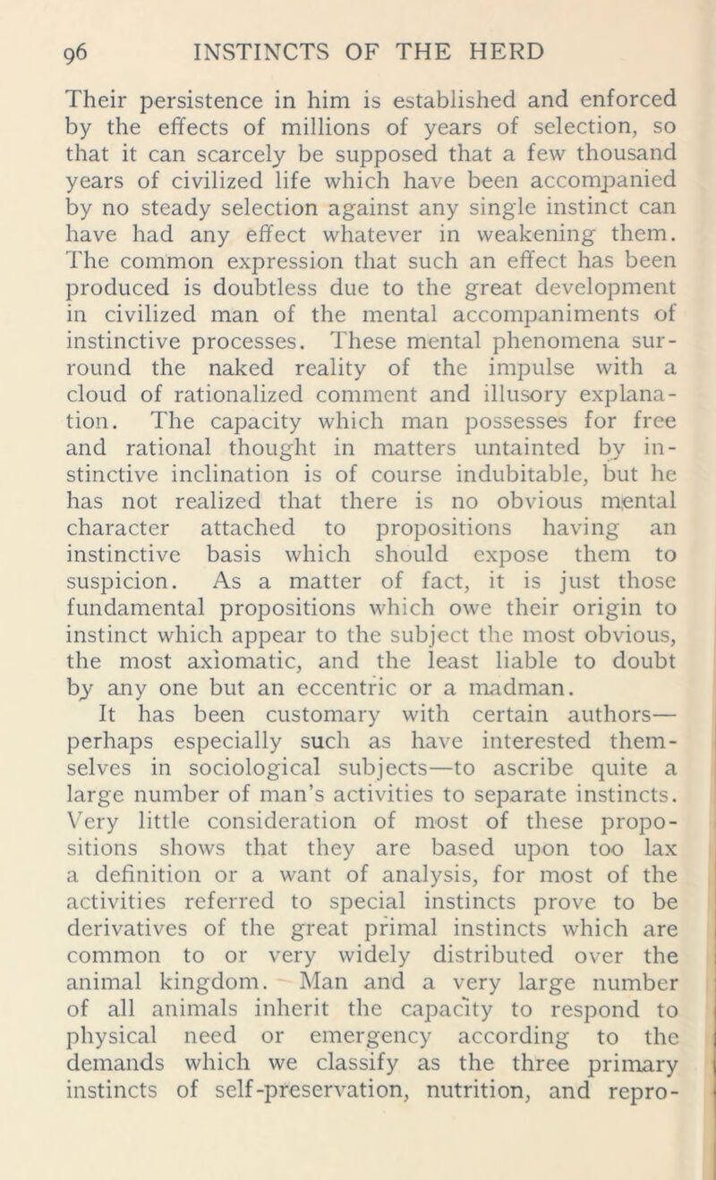 Their persistence in him is established and enforced by the effects of millions of years of selection, so that it can scarcely be supposed that a few thousand years of civilized life which have been accompanied by no steady selection against any single instinct can have had any effect whatever in weakening them. The common expression that such an effect has been produced is doubtless due to the great development in civilized man of the mental accompaniments of instinctive processes. These mental phenomena sur- round the naked reality of the impulse with a cloud of rationalized comment and illusory explana- tion. The capacity which man possesses for free and rational thought in matters untainted by in- stinctive inclination is of course indubitable, but he has not realized that there is no obvious mental character attached to propositions having an instinctive basis which should expose them to suspicion. As a matter of fact, it is just those fundamental propositions which owe their origin to instinct which appear to the subject the most obvious, the most axiomatic, and the least liable to doubt by any one but an eccentric or a madman. It has been customary with certain authors— perhaps especially such as have interested them- selves in sociological subjects—to ascribe quite a large number of man’s activities to separate instincts. Very little consideration of most of these propo- sitions shows that they are based upon too lax a definition or a want of analysis, for most of the activities referred to special instincts prove to be derivatives of the great primal instincts which are common to or very widely distributed over the animal kingdom. Man and a very large number of all animals inherit the capacity to respond to physical need or emergency according to the demands which we classify as the three primary instincts of self-preservation, nutrition, and repro-