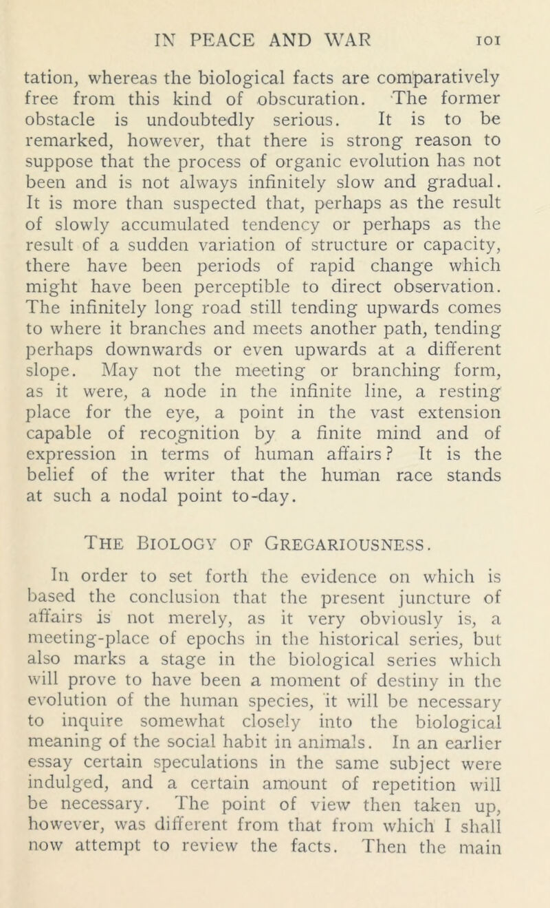 tation, whereas the biological facts are comparatively free from this kind of obscuration. The former obstacle is undoubtedly serious. It is to be remarked, however, that there is strong reason to suppose that the process of organic evolution has not been and is not always infinitely slow and gradual. It is more than suspected that, perhaps as the result of slowly accumulated tendency or perhaps as the result of a sudden variation of structure or capacity, there have been periods of rapid change which might have been perceptible to direct observation. The infinitely long road still tending upwards comes to where it branches and meets another path, tending perhaps downwards or even upwards at a different slope. May not the meeting or branching form, as it were, a node in the infinite line, a resting place for the eye, a point in the vast extension capable of recognition by a finite mind and of expression in terms of human affairs ? It is the belief of the writer that the human race stands at such a nodal point to-day. The Biology of Gregariousness. In order to set forth the evidence on which is based the conclusion that the present juncture of affairs is not merely, as it very obviously is, a meeting-place of epochs in the historical series, but also marks a stage in the biological series which will prove to have been a moment of destiny in the evolution of the human species, it will be necessary to inquire somewhat closely into the biological meaning of the social habit in animals. In an earlier essay certain speculations in the same subject were indulged, and a certain amount of repetition will be necessary. The point of view then taken up, however, was different from that from which I shall now attempt to review the facts. Then the main
