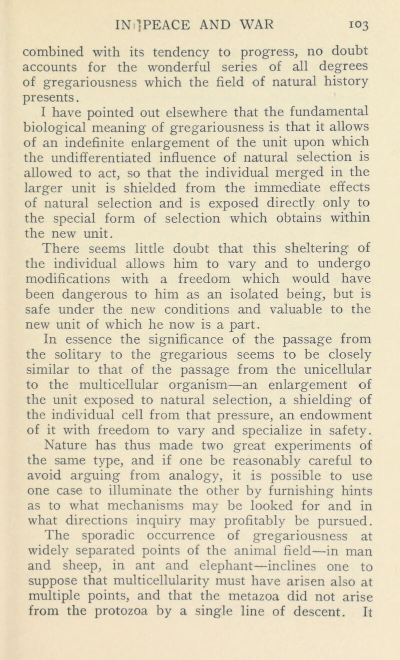 combined with its tendency to progress, no doubt accounts for the wonderful series of all degrees of gregariousness which the field of natural history presents. I have pointed out elsewhere that the fundamental biological meaning of gregariousness is that it allows of an indefinite enlargement of the unit upon which the undifferentiated influence of natural selection is allowed to act, so that the individual merged in the larger unit is shielded from the immediate effects of natural selection and is exposed directly only to the special form of selection which obtains within the new unit. There seems little doubt that this sheltering of the individual allows him to vary and to undergo modifications with a freedom which would have been dangerous to him as an isolated being, but is safe under the new conditions and valuable to the new unit of which he now is a part. In essence the significance of the passage from the solitary to the gregarious seems to be closely similar to that of the passage from the unicellular to the multicellular organism—an enlargement of the unit exposed to natural selection, a shielding of the individual cell from that pressure, an endowment of it with freedom to vary and specialize in safety. Nature has thus made two great experiments of the same type, and if one be reasonably careful to avoid arguing from analogy, it is possible to use one case to illuminate the other by furnishing hints as to what mechanisms may be looked for and in what directions inquiry may profitably be pursued. The sporadic occurrence of gregariousness at widely separated points of the animal field—in man and sheep, in ant and elephant—inclines one to suppose that multicellularity must have arisen also at multiple points, and that the metazoa did not arise from the protozoa by a single line of descent. It