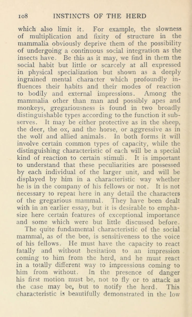 which also limit it. For example, the slowness of multiplication and fixity of structure in the mammalia obviously deprive them of the possibility of undergoing a continuous social integration as the insects have. Be this as it may, we find in them the social habit but little or scarcely at all expressed in physical specialization but shown as a deeply ingrained mental character which profoundly in- fluences their habits and their modes of reaction to bodily and external impressions. Among the mammalia other than man and possibly apes and monkeys, gregariousness is found in two broadly distinguishable types according to the function it sub- serves. It may be either protective as in the sheep, the deer, the ox, and the horse, or aggressive as in the wolf and allied animals. In both forms it will involve certain common types of capacity, while the distinguishing characteristic of each will be a special kind of reaction to certain stimuli. It is important to understand that these peculiarities are possessed by each individual of the larger unit, and will be displayed by him in a characteristic way whether he is in the company of his fellows or not. It is not necessary to repeat here in any detail the characters of the gregarious mammal. They have been dealt with in an earlier essay, but it is desirable to empha- size here certain features of exceptional importance and some which were but little discussed before. The quite fundamental characteristic of the social mammal, as of the bee, is sensitiveness to the voice of his fellows. He must have the capacity to react fatally and without hesitation to an impression coming to him from the herd, and he must react in a totally different way to impressions coming to him from without. In the presence of danger his first motion must be, not to fly or to attack as the case may be, but to notify the herd. This characteristic is beautifully demonstrated in the low