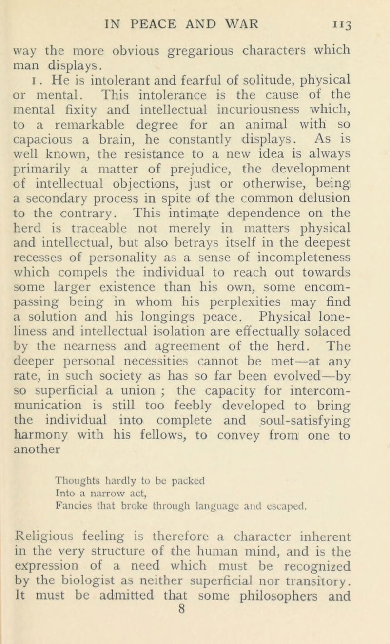 way the more obvious gregarious characters which man displays. 1. He is intolerant and fearful of solitude, physical or mental. This intolerance is the cause of the mental fixity and intellectual incuriousness which, to a remarkable degree for an animal with so capacious a brain, he constantly displays. As is well known, the resistance to a new idea is always primarily a matter of prejudice, the development of intellectual objections, just or otherwise, being a secondary process in spite of the common delusion to the contrary. This intimate dependence on the herd is traceable not merely in matters physical and intellectual, but also betrays itself in the deepest recesses of personality as a sense of incompleteness which compels the individual to reach out towards some larger existence than his own, some encom- passing being in whom his perplexities may find a solution and his longings peace. Physical lone- liness and intellectual isolation are effectually solaced by the nearness and agreement of the herd. The deeper personal necessities cannot be met—at any rate, in such society as has so far been evolved—by so superficial a union ; the capacity for intercom- munication is still too feebly developed to bring the individual into complete and soul-satisfying harmony with his fellows, to convey from one to another Thoughts hardly to be packed Into a narrow act, Fancies that broke through language and escaped. Religious feeling is therefore a character inherent in the very structure of the human mind, and is the expression of a need which must be recognized by the biologist as neither superficial nor transitory. It must be admitted that some philosophers and 8