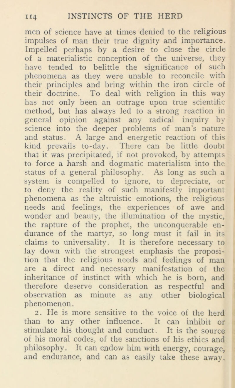 men of science have at times denied to the religious impulses of man their true dignity and importance. Impelled perhaps by a desire to close the circle of a materialistic conception of the universe, they have tended to belittle the significance of such phenomena as they were unable to reconcile with their principles and bring within the iron circle of their doctrine. To deal with religion in this way has not only been an outrage upon true scientific method, but has always led to a strong reaction in general opinion against any radical inquiry by science into the deeper problems of man’s nature and status. A large and energetic reaction of this kind prevails to-day. There can be little doubt that it was precipitated, if not provoked, by attempts to force a harsh and dogmatic materialism into the status of a general philosophy. As long as such a system is compelled to ignore, to depreciate, or to deny the reality of such manifestly important phenomena as the altruistic emotions, the religious needs and feelings, the experiences of awe and wonder and beauty, the illumination of the mystic, the rapture of the prophet, the unconquerable en- durance of the martyr, so long must it fail in its claims to universality. It is therefore necessary to lay down with the strongest emphasis the proposi- tion that the religious needs and feelings of man are a direct and necessary manifestation of the inheritance of instinct with which he is born, and therefore deserve consideration as respectful and observation as minute as any other biological phenomenon. 2. He is more sensitive to the voice of the herd than to any other influence. It can inhibit or stimulate his thought and conduct. It is the source of his moral codes, of the sanctions of his ethics and philosophy. It can endow him with energy, courage, and endurance, and can as easily take these away.