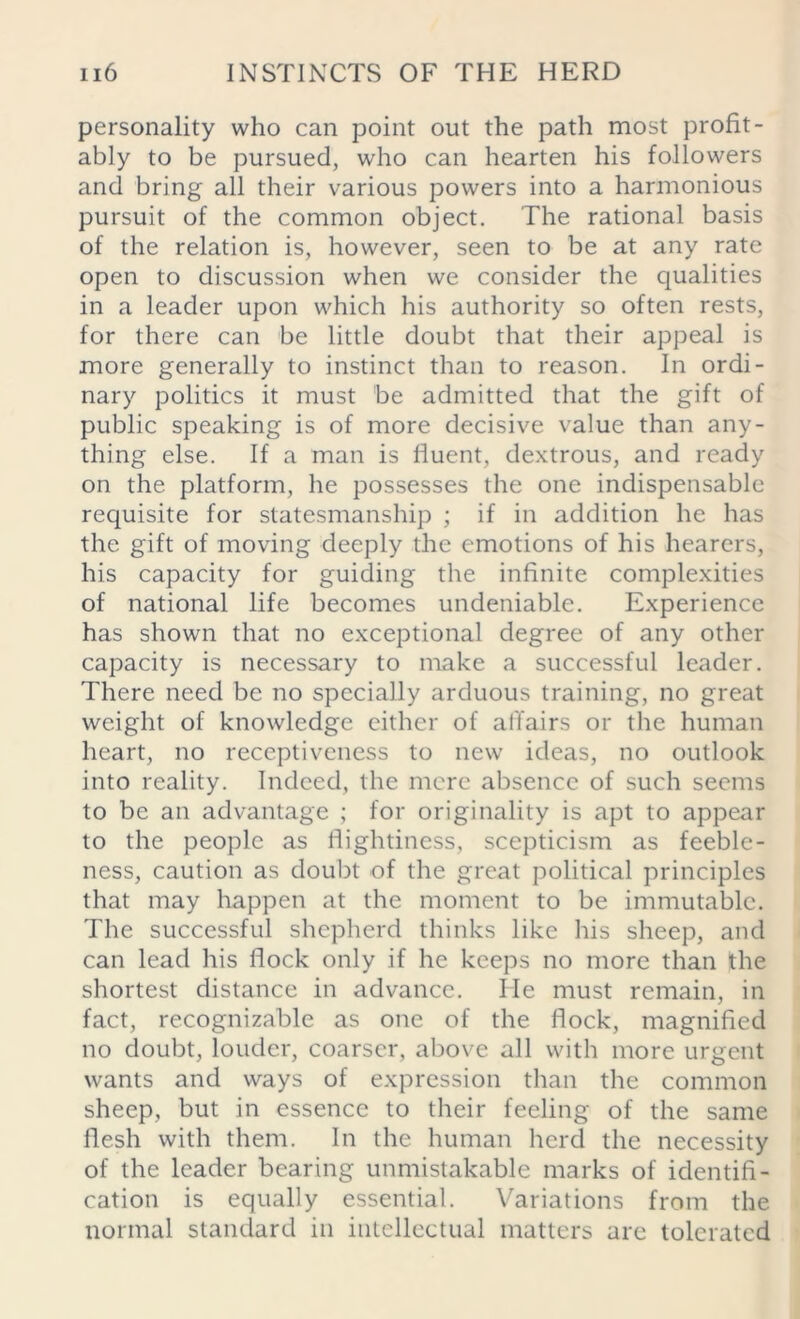 personality who can point out the path most profit- ably to be pursued, who can hearten his followers and bring all their various powers into a harmonious pursuit of the common object. The rational basis of the relation is, however, seen to be at any rate open to discussion when we consider the qualities in a leader upon which his authority so often rests, for there can be little doubt that their appeal is more generally to instinct than to reason. In ordi- nary politics it must be admitted that the gift of public speaking is of more decisive value than any- thing else. If a man is fluent, dextrous, and ready on the platform, he possesses the one indispensable requisite for statesmanship ; if in addition he has the gift of moving deeply the emotions of his hearers, his capacity for guiding the infinite complexities of national life becomes undeniable. Experience has shown that no exceptional degree of any other capacity is necessary to make a successful leader. There need be no specially arduous training, no great weight of knowledge either of affairs or the human heart, no receptiveness to new ideas, no outlook into reality. Indeed, the mere absence of such seems to be an advantage ; for originality is apt to appear to the people as flightiness, scepticism as feeble- ness, caution as doubt of the great political principles that may happen at the moment to be immutable. The successful shepherd thinks like his sheep, and can lead his flock only if he keeps no more than the shortest distance in advance. He must remain, in fact, recognizable as one of the flock, magnified no doubt, louder, coarser, above all with more urgent wants and ways of expression than the common sheep, but in essence to their feeling of the same flesh with them. In the human herd the necessity of the leader bearing unmistakable marks of identifi- cation is equally essential. Variations from the normal standard in intellectual matters are tolerated