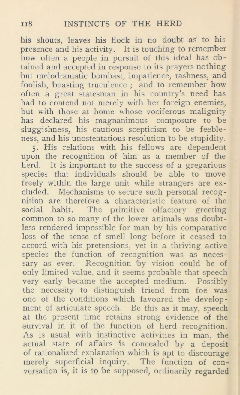his shouts, leaves his flock in no doubt as to his presence and his activity. It is touching to remember how often a people in pursuit of this ideal has ob- tained and accepted in response to its prayers nothing but melodramatic bombast, impatience, rashness, and foolish, boasting truculence ; and to remember how often a great statesman in his country’s need has had to contend not merely with her foreign enemies, but with those at home whose vociferous malignity has declared his magnanimous composure to be sluggishness, his cautious scepticism to be feeble- ness, and his unostentatious resolution to be stupidity. 5. His relations with his fellows are dependent upon the recognition of him as a member of the herd. It is important to the success of a gregarious species that individuals should be able to move freely within the large unit while strangers are ex- cluded. Mechanisms to secure such personal recog- nition are therefore a characteristic feature of the social habit. The primitive olfactory greeting common to so many of the lower animals was doubt- less rendered impossible for man by his comparative loss of the sense of smell long before it ceased to accord with his pretensions, yet in a thriving active species the function of recognition was as neces- sary as ever. Recognition by vision could be of only limited value, and it seems probable that speech very early became the accepted medium. Possibly the necessity to distinguish friend from foe was one of the conditions which favoured the develop- ment of articulate speech. Be this as it may, speech at the present time retains strong evidence of the •survival in it of the function of herd recognition. As is usual with instinctive activities in man, the actual state of affairs is concealed by a deposit of rationalized explanation which is apt to discourage merely superficial inquiry. The function of con- versation is, it is to be supposed, ordinarily regarded