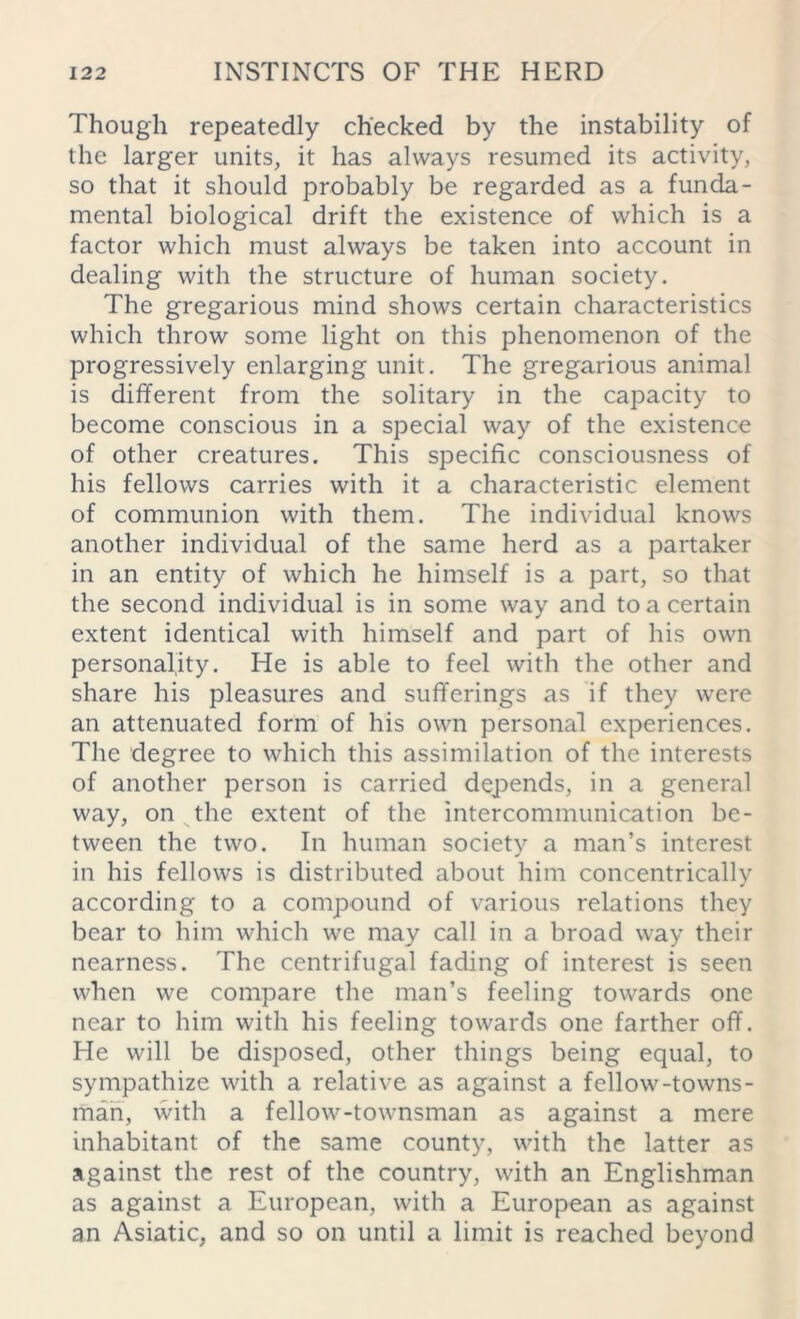 Though repeatedly checked by the instability of the larger units, it has always resumed its activity, so that it should probably be regarded as a funda- mental biological drift the existence of which is a factor which must always be taken into account in dealing with the structure of human society. The gregarious mind shows certain characteristics which throw some light on this phenomenon of the progressively enlarging unit. The gregarious animal is different from the solitary in the capacity to become conscious in a special way of the existence of other creatures. This specific consciousness of his fellows carries with it a characteristic element of communion with them. The individual knows another individual of the same herd as a partaker in an entity of which he himself is a part, so that the second individual is in some way and to a certain extent identical with himself and part of his own personality. He is able to feel with the other and share his pleasures and sufferings as if they were an attenuated form of his own personal experiences. The degree to which this assimilation of the interests of another person is carried depends, in a general way, on the extent of the intercommunication be- tween the two. In human society a man’s interest in his fellows is distributed about him concentrically according to a compound of various relations they bear to him which we may call in a broad way their nearness. The centrifugal fading of interest is seen when we compare the man’s feeling towards one near to him with his feeling towards one farther off. He will be disposed, other things being equal, to sympathize with a relative as against a fellow-towns- man, with a fellow-townsman as against a mere inhabitant of the same county, with the latter as against the rest of the country, with an Englishman as against a European, with a European as against an Asiatic, and so on until a limit is reached beyond