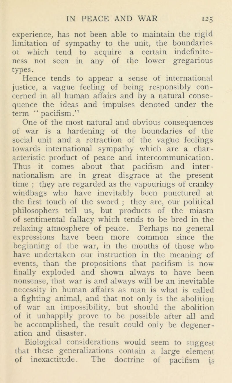 experience, has not been able to maintain the rigid limitation of sympathy to the unit, the boundaries of which tend to acquire a certain indefinite - ness not seen in any of the lower gregarious types. Hence tends to appear a sense of international justice, a vague feeling of being responsibly con- cerned in all human affairs and by a natural conse- quence the ideas and impulses denoted under the term “ pacifism.” One of the most natural and obvious consequences of war is a hardening of the boundaries of the social unit and a retraction of the vague feelings towards international sympathy which are a char- acteristic product of peace and intercommunication. Thus it comes about that pacifism and inter- nationalism are in great disgrace at the present time ; they are regarded as the vapourings of cranky windbags who have inevitably been punctured at the first touch of the sword ; they are, our political philosophers tell us, but products of the miasm of sentimental fallacy which tends to be bred in the relaxing atmosphere of peace. Perhaps no general expressions have been more common since the beginning of the war, in the mouths of those who have undertaken our instruction in the meaning of events, than the propositions that pacifism is now finally exploded and shown always to have been nonsense, that war is and always will be an inevitable necessity in human affairs as man is what is called a fighting animal, and that not only is the abolition of war an impossibility, but should the abolition of it unhappily prove to be possible after all and be accomplished, the result could only be degener- ation and disaster. Biological considerations would seem to suggest that these generalizations contain a large element of inexactitude. The doctrine of pacifism is