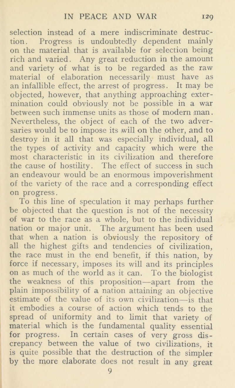 selection instead of a mere indiscriminate destruc- tion. Progress is undoubtedly dependent mainly on the material that is available for selection being rich and varied. Any great reduction in the amount and variety of what is to be regarded as the raw material of elaboration necessarily must have as an infallible effect, the arrest of progress. It may be objected, however, that anything approaching exter- mination could obviously not be possible in a war between such immense units as those o<f modern man. Nevertheless, the object of each of the two adver- saries would be to impose its will on the other, and to destroy in it all that was especially individual, all the types of activity and capacity which were the most characteristic in its civilization and therefore the cause of hostility. The effect of success in such an endeavour would be an enormous impoverishment of the variety of the race and a corresponding effect on progress. To this line of speculation it may perhaps further be objected that the question is not of the necessity of war to the race as a whole, but to the individual nation or major unit. The argument has been used that when a nation is obviously the repository of all the highest gifts and tendencies of civilization, the race must in the end benefit, if this nation, by force if necessary, imposes its will and its principles on as much of the world as it can. To the biologist the weakness of this proposition—apart from the plain impossibility of a nation attaining an objective estimate of the value of its own civilization—is that it embodies a course of action which tends to the spread of uniformity and to limit that variety of material which is the fundamental quality essential for progress. In certain cases of very gross dis- crepancy between the value of two civilizations, it is quite possible that the destruction of the simpler by the more elaborate does not result in any great 9
