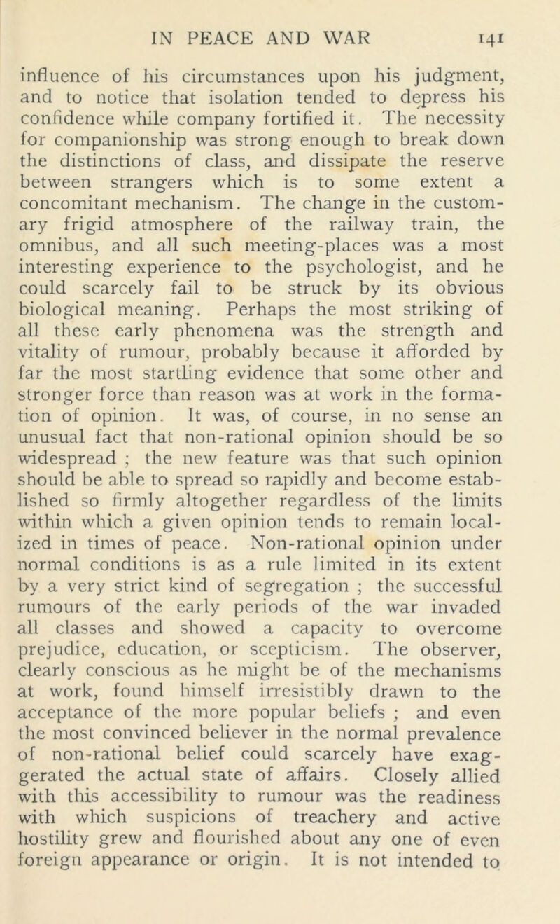 influence of his circumstances upon his judgment, and to notice that isolation tended to depress his confidence while company fortified it. The necessity for companionship was strong enough to break down the distinctions of class, and dissipate the reserve between strangers which is to some extent a concomitant mechanism. The change in the custom- ary frigid atmosphere of the railway train, the omnibus, and all such meeting-places was a most interesting experience to the psychologist, and he could scarcely fail to be struck by its obvious biological meaning. Perhaps the most striking of all these early phenomena was the strength and vitality of rumour, probably because it afforded by far the most startling evidence that some other and stronger force than reason was at work in the forma- tion of opinion. It was, of course, in no sense an unusual fact that non-rational opinion should be so widespread ; the new feature was that such opinion should be able to spread so rapidly and become estab- lished so firmly altogether regardless of the limits within which a given opinion tends to remain local- ized in times of peace. Non-rational opinion under normal conditions is as a rule limited in its extent by a very strict kind of segregation ; the successful rumours of the early periods of the war invaded all classes and showed a capacity to overcome prejudice, education, or scepticism. The observer, clearly conscious as he might be of the mechanisms at work, found himself irresistibly drawn to the acceptance of the more popular beliefs ; and even the most convinced believer in the normal prevalence of non-rational belief could scarcely have exag- gerated the actual state of affairs. Closely allied with this accessibility to rumour was the readiness with which suspicions of treachery and active hostility grew and flourished about any one of even foreign appearance or origin. It is not intended to