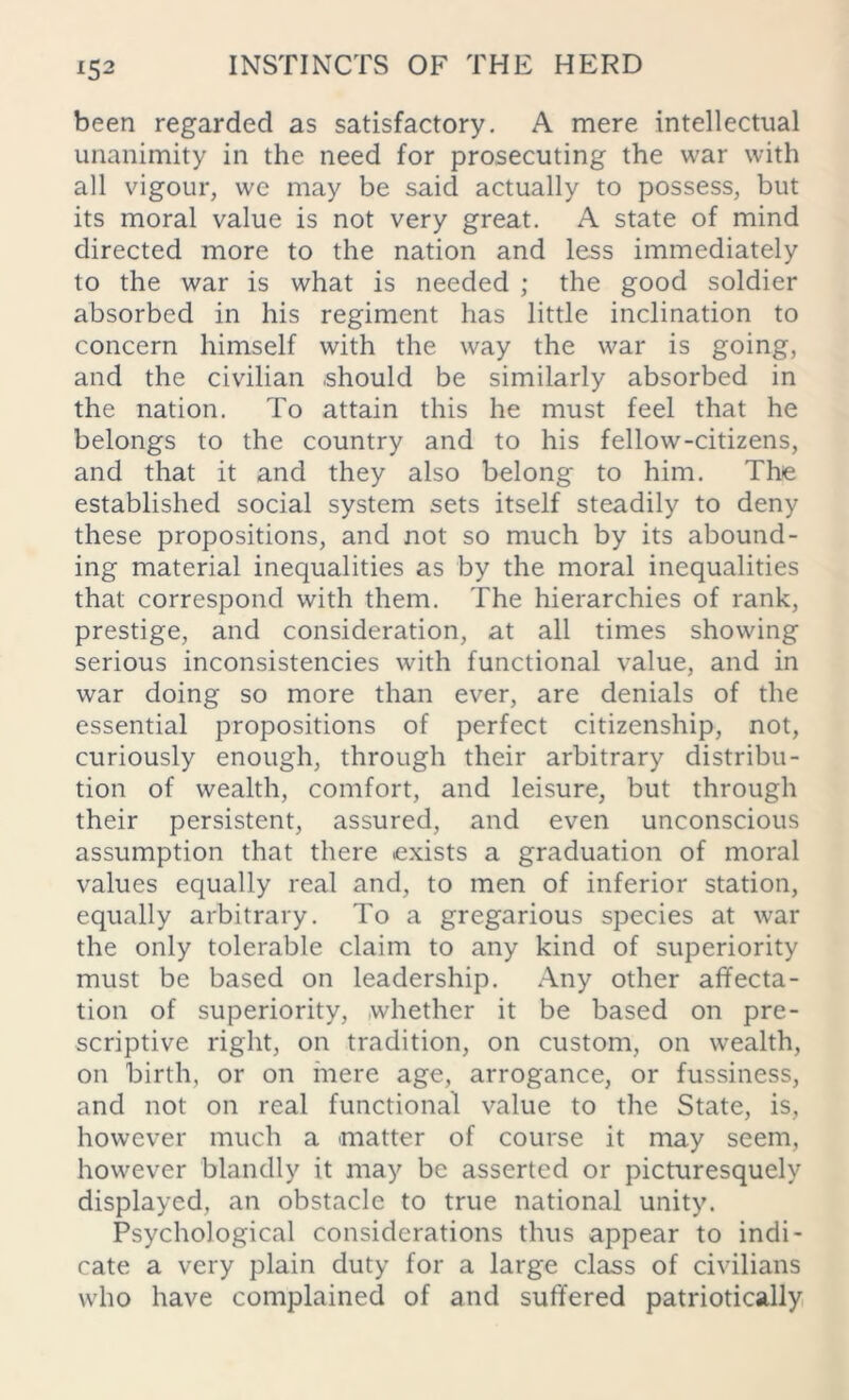 been regarded as satisfactory. A mere intellectual unanimity in the need for prosecuting the war with all vigour, we may be said actually to possess, but its moral value is not very great. A state of mind directed more to the nation and less immediately to the war is what is needed ; the good soldier absorbed in his regiment has little inclination to concern himself with the way the war is going, and the civilian should be similarly absorbed in the nation. To attain this he must feel that he belongs to the country and to his fellow-citizens, and that it and they also belong to him. The established social system sets itself steadily to deny these propositions, and not so much by its abound- ing material inequalities as by the moral inequalities that correspond with them. The hierarchies of rank, prestige, and consideration, at all times showing serious inconsistencies with functional value, and in war doing so more than ever, are denials of the essential propositions of perfect citizenship, not, curiously enough, through their arbitrary distribu- tion of wealth, comfort, and leisure, but through their persistent, assured, and even unconscious assumption that there .exists a graduation of moral values equally real and, to men of inferior station, equally arbitrary. To a gregarious species at war the only tolerable claim to any kind of superiority must be based on leadership. Any other affecta- tion of superiority, whether it be based on pre- scriptive right, on tradition, on custom, on wealth, on birth, or on mere age, arrogance, or fussiness, and not on real functional value to the State, is, however much a matter of course it may seem, however blandly it may be asserted or picturesquely displayed, an obstacle to true national unity. Psychological considerations thus appear to indi- cate a very plain duty for a large class of civilians who have complained of and suffered patriotically