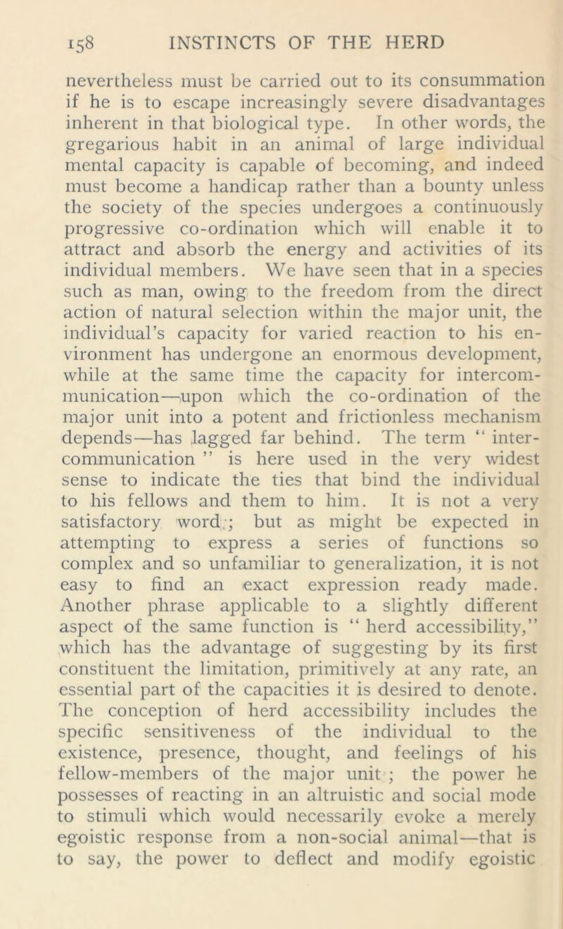 nevertheless must be carried out to its consummation if he is to escape increasingly severe disadvantages inherent in that biological type. In other words, the gregarious habit in an animal of large individual mental capacity is capable of becoming, and indeed must become a handicap rather than a bounty unless the society of the species undergoes a continuously progressive co-ordination which will enable it to attract and absorb the energy and activities of its individual members. We have seen that in a species such as man, owing to the freedom from the direct action of natural selection within the major unit, the individual’s capacity for varied reaction to his en- vironment has undergone an enormous development, while at the same time the capacity for intercom- munication—upon which the co-ordination of the major unit into a potent and frictionless mechanism depends—has lagged far behind. The term “ inter- communication ” is here used in the very widest sense to indicate the ties that bind the individual to his fellows and them to him. It is not a very satisfactory word ; but as might be expected in attempting to express a series of functions so complex and so unfamiliar to generalization, it is not easy to find an exact expression ready made. Another phrase applicable to a slightly different aspect of the same function is “ herd accessibility,” which has the advantage of suggesting by its first constituent the limitation, primitively at any rate, an essential part of the capacities it is desired to denote. The conception of herd accessibility includes the specific sensitiveness of the individual to the existence, presence, thought, and feelings of his fellow-members of the major unit ; the power he possesses of reacting in an altruistic and social mode to stimuli which would necessarily evoke a merely egoistic response from a non-social animal—that is to say, the power to deflect and modify egoistic