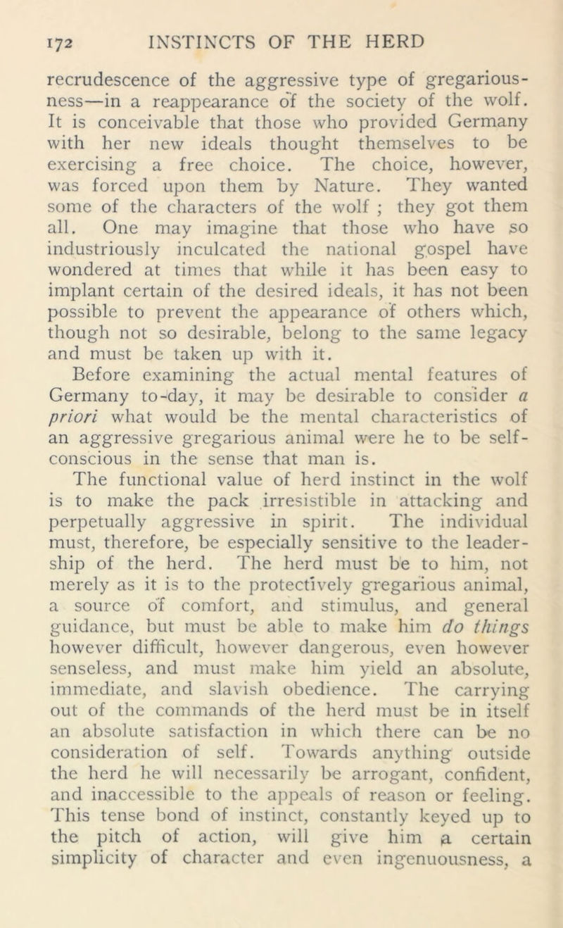 recrudescence of the aggressive type of gregarious- ness—in a reappearance of the society of the wolf. It is conceivable that those who provided Germany with her new ideals thought themselves to be exercising a free choice. The choice, however, was forced upon them by Nature. They wanted some of the characters of the wolf ; they got them all. One may imagine that those who have so industriously inculcated the national gospel have wondered at times that while it has been easy to implant certain of the desired ideals, it has not been possible to prevent the appearance of others which, though not so desirable, belong to the same legacy and must be taken up with it. Before examining the actual mental features of Germany to-day, it may be desirable to consider a priori what would be the mental characteristics of an aggressive gregarious animal were he to be self- conscious in the sense that man is. The functional value of herd instinct in the wolf is to make the pack irresistible in attacking and perpetually aggressive in spirit. The individual must, therefore, be especially sensitive to the leader- ship of the herd. The herd must be to him, not merely as it is to the protectively gregarious animal, a source of comfort, and stimulus, and general guidance, but must be able to make him do things however difficult, however dangerous, even however senseless, and must make him yield an absolute, immediate, and slavish obedience. The carrying out of the commands of the herd must be in itself an absolute satisfaction in which there can be no consideration of self. Towards anything outside the herd he will necessarily be arrogant, confident, and inaccessible to the appeals of reason or feeling. This tense bond of instinct, constantly keyed up to the pitch of action, will give him a certain simplicity of character and even ingenuousness, a