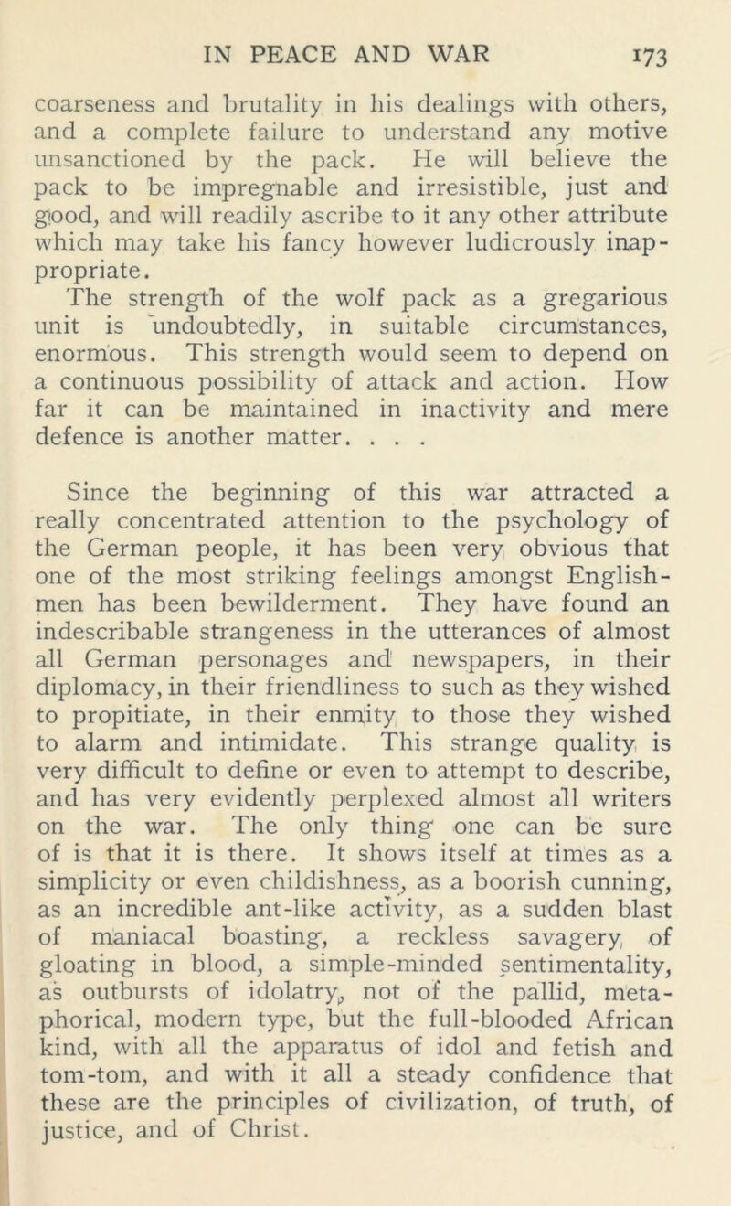 coarseness and brutality in his dealings with others, and a complete failure to understand any motive unsanctioned by the pack. He will believe the pack to be impregnable and irresistible, just and good, and will readily ascribe to it any other attribute which may take his fancy however ludicrously inap- propriate. The strength of the wolf pack as a gregarious unit is undoubtedly, in suitable circumstances, enormous. This strength would seem to depend on a continuous possibility of attack and action. How far it can be maintained in inactivity and mere defence is another matter. . . . Since the beginning of this war attracted a really concentrated attention to the psychology of the German people, it has been very obvious that one of the most striking feelings amongst English- men has been bewilderment. They have found an indescribable strangeness in the utterances of almost all German personages and newspapers, in their diplomacy, in their friendliness to such as they wished to propitiate, in their enmity to those they wished to alarm and intimidate. This strange quality is very difficult to define or even to attempt to describe, and has very evidently perplexed almost all writers on the war. The only thing one can be sure of is that it is there. It shows itself at times as a simplicity or even childishness, as a boorish cunning, as an incredible ant-like activity, as a sudden blast of maniacal boasting, a reckless savagery of gloating in blood, a simple-minded sentimentality, as outbursts of idolatry,, not of the pallid, meta- phorical, modern type, but the full-blooded African kind, with all the apparatus of idol and fetish and tom-tom, and with it all a steady confidence that these are the principles of civilization, of truth, of justice, and of Christ.