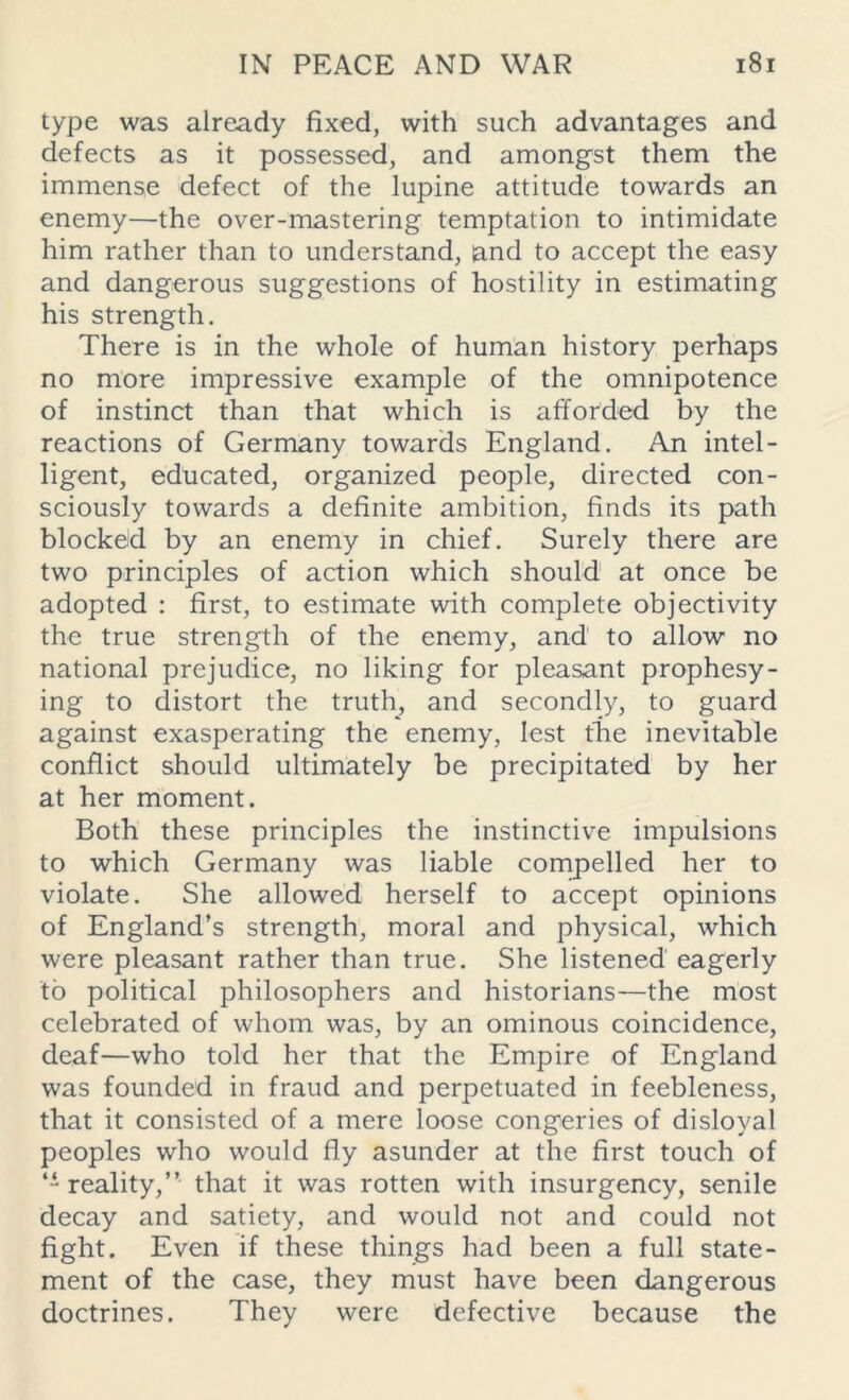 type was already fixed, with such advantages and defects as it possessed, and amongst them the immense defect of the lupine attitude towards an enemy—the over-mastering temptation to intimidate him rather than to understand, land to accept the easy and dangerous suggestions of hostility in estimating his strength. There is in the whole of human history perhaps no more impressive example of the omnipotence of instinct than that which is afforded by the reactions of Germany towards England. An intel- ligent, educated, organized people, directed con- sciously towards a definite ambition, finds its path blocked by an enemy in chief. Surely there are two principles of action which should at once be adopted : first, to estimate with complete objectivity the true strength of the enemy, and to allow no national prejudice, no liking for pleasant prophesy- ing to distort the truth, and secondly, to guard against exasperating the enemy, lest the inevitable conflict should ultimately be precipitated by her at her moment. Both these principles the instinctive impulsions to which Germany was liable compelled her to violate. She allowed herself to accept opinions of England’s strength, moral and physical, which were pleasant rather than true. She listened eagerly to political philosophers and historians—the most celebrated of whom was, by an ominous coincidence, deaf—who told her that the Empire of England was founded in fraud and perpetuated in feebleness, that it consisted of a mere loose congeries of disloyal peoples who would fly asunder at the first touch of “reality,” that it was rotten with insurgency, senile decay and satiety, and would not and could not fight. Even if these things had been a full state- ment of the case, they must have been dangerous doctrines. They were defective because the