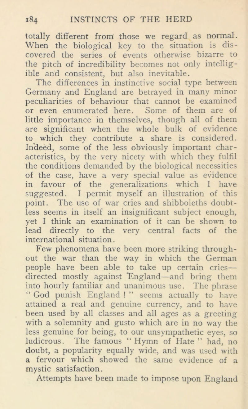 totally different from those we regard as normal. When the biological key to the situation is dis- covered the series of events otherwise bizarre to the pitch of incredibility becomes not only intellig- ible and consistent, but also inevitable. The differences In instinctive social type between Germany and England are betrayed in many minor peculiarities of behaviour that cannot be examined or even enumerated here. Some of them are of little importance in themselves, though all of them are significant when the whole bulk of evidence to which they contribute a share is considered. Indeed, some of the less obviously important char- acteristics, by the very nicety with which they fulfil the conditions demanded by the biological necessities of the case, have a very special value as evidence in favour of the generalizations which I have suggested. I permit myself an illustration of this point. The use of war cries and shibboleths doubt- less seems in itself an insignificant subject enough, yet I think an examination of it can be shown to lead directly to the very central facts of the international situation. Few phenomena have been more striking through- out the war than the way in which the German people have been able to take up certain cries— directed mostly against England—and bring them into hourly familiar and unanimous use. The phrase “ God punish England ! ” seems actually to have attained a real and genuine currency, and to have been used by all classes and all ages as a greeting with a solemnity and gusto which are in no way the less genuine for being, to our unsympathetic eyes, so ludicrous. The famous “ Hymn of Hate ” had, no doubt, a popularity equally wide, and was used with a fervour which showed the same evidence of a mystic satisfaction. Attempts have been made to impose upon England