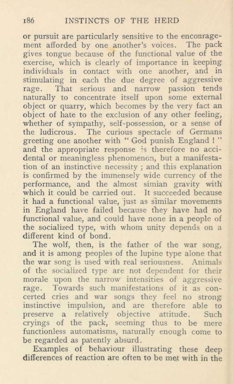 or pursuit are particularly sensitive to the encourage- ment afforded by one another’s voices. The pack gives tongue because of the functional value of the exercise, which is clearly of importance in keeping individuals in contact with one another, and in stimulating in each the due degree of aggressive rage. That serious and narrow passion tends naturally to concentrate itself upon some external object or quarry, which becomes by the very fact an object of hate to the exclusion of any other feeling, whether of sympathy, self-possession, or a sense of the ludicrous. The curious spectacle of Germans greeting one another with “ God punish England 1 and the appropriate response is therefore no acci- dental or meaningless phenomenon, but a manifesta- tion of an instinctive necessity ; and this explanation is confirmed by the immensely wide currency of the performance, and the almost simian gravity with which it could be carried out. It succeeded because it had a functional value, just as similar movements in England have failed because they have had no functional value, and could have none in a people of the socialized type, with whom unity depends on a different kind of bond. The wolf, then, is the father of the war song, and it is among peoples of the lupine type alone that the war song is used with real seriousness. Animals of the socialized type are not dependent for their morale upon the narrow intensities of aggressive rage. Towards such manifestations of it as con- certed cries and war songs they feel no strong instinctive impulsion, and are therefore able to preserve a relatively objective attitude. Such cryings of the pack, seeming thus to be mere functionless automatisms, naturally enough come to be regarded as patently absurd. Examples of behaviour illustrating these deep differences of reaction are often to be mqt with in the