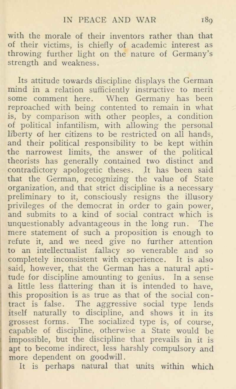 with the morale of their inventors rather than that of their victims, is chiefly of academic interest as throwing further light on the nature of Germany’s strength and weakness. Its attitude towards discipline displays the German mind in a relation sufficiently instructive to merit some comment here. When Germany has been reproached with being contented to remain in what is, by comparison with other peoples, a condition of political infantilism, with allowing the personal liberty of her citizens to be restricted on all hands, and their political responsibility to be kept within the narrowest limits, the answer of the political theorists has generally contained two distinct and contradictory apologetic theses. It has been said that the German, recognizing the value of State organization, and that strict discipline is a necessary preliminary to it, consciously resigns the illusory privileges of the democrat in order to gain power, and submits to a kind of social contract which is unquestionably advantageous in the long run. The mere statement of such a proposition is enough to refute it, and we need give no further attention to an intellectualist fallacy so venerable and so completely inconsistent with experience. It is also said, however, that the German has a natural apti- tude for discipline amounting to genius. In a sense a little less flattering than it is intended to have, this proposition is as true as that of the social con- tract is false. The aggressive social type lends itself naturally to discipline, and shows it in its grossest forms. The socialized type is, of course, capable of discipline, otherwise a State would be impossible, but the discipline that prevails in it is apt to become indirect, less harshly compulsory and more dependent on goodwill. It is perhaps natural that units within which