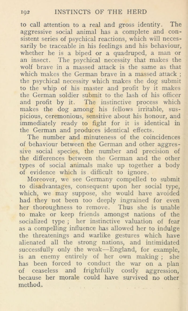 to call attention to a real and gross identity. The aggressive social animal has a complete and con- sistent series of psychical reactions, which will neces- sarily be traceable in his feelings and his behaviour, whether he is a biped or a quadruped, a man or an insect. The psychical necessity that makes the wolf brave in a massed attack is the same as that which makes the German brave in a massed attack ; the psychical necessity which makes the dog submit to the whip of his master and profit by it makes the German soldier submit to the lash of his officer and profit by it. The instinctive process which makes the dog among his fellows irritable, sus- picious, ceremonious, sensitive about his honour, and immediately ready to fight for it is identical in the German and produces identical effects. The number and minuteness of the coincidences of behaviour between the German and other aggres- sive social species, the number and precision of the differences between the German and the other types of social animals make up together a body of evidence which is difficult to ignore. Moreover, we see Germany compelled to submit to disadvantages, consequent upon her social type, which, we may suppose, she would have avoided had they not been too deeply ingrained for even her thoroughness to remove. Thus she is unable to make or keep friends amongst nations of the socialized type ; her instinctive valuation of fear as a compelling influence has allowed her to indulge the threatenings and warlike gestures which have alienated all the strong nations, and intimidated successfully only the weak—England, for example, is an enemy entirely of her own making ; she has been forced to conduct the war on a plan of ceaseless and frightfully costly aggression, because her morale could have survived no other method.
