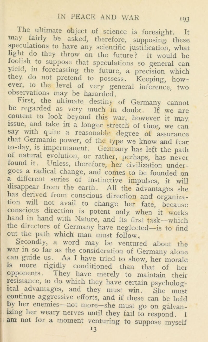 *93 The ultimate object of science is foresight. It may fairly be asked, therefore, supposing these speculations to have any scientific justification, what light do they throw on the future? It would be foolish to suppose that speculations so general can yield, in forecasting' the future, a precision which they do not pretend to possess. Keeping, how- ever, to the level of very general inference, two observations may be hazarded. First, the ultimate destiny of Germany cannot be icgarded as very much in doubt. If we are content to look beyond this war, however it may issue, and take in a longer stretch of time, we can say with quite a reasonable degree of assurance that Germanic power, of the type we know and fear to-day, is impermanent. Germany has left the path of natural evolution, or rather, perhaps, has never found it. Unless, therefore, her civilization under- goes a radical change, and comes to be founded on a different series of instinctive impulses, it will disappear from the earth. All the advantages she has derived from conscious direction and organiza- tion will not avail to change her fate, because conscious direction is potent only when it works hand in hand with Nature, and its first task—which the directors of Germany have neglected—is to find out the path which man must follow. Secondly, a word may be ventured about the war in so far as the consideration of Germany alone can guide us. As I have tried to show, her morale is more rigidly conditioned than that of her opponents. They have merely to maintain their resistance, to do which they have certain psycholog- ical advantages, and they must win. She must continue aggressive efforts, and if these can be held by her enemies not more—she must go on galvan- izing her weary nerves until they fail to respond. I am not for a moment venturing to suppose myself *3