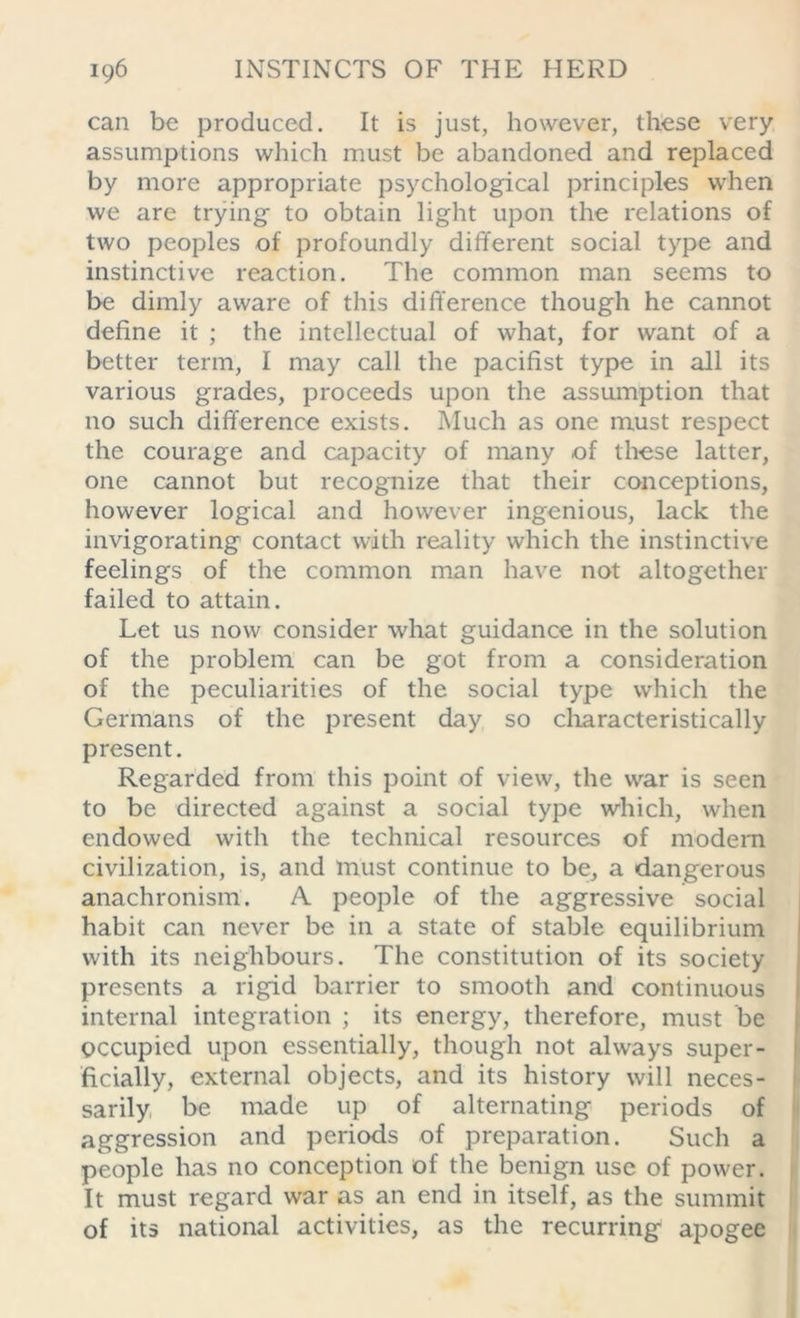 can be produced. It is just, however, these very assumptions which must be abandoned and replaced by more appropriate psychological principles when we are trying to obtain light upon the relations of two peoples of profoundly different social type and instinctive reaction. The common man seems to be dimly aware of this difference though he cannot define it ; the intellectual of what, for want of a better term, I may call the pacifist type in all its various grades, proceeds upon the assumption that no such difference exists. Much as one must respect the courage and capacity of many of these latter, one cannot but recognize that their conceptions, however logical and however ingenious, lack the invigorating contact with reality which the instinctive feelings of the common man have not altogether failed to attain. Let us now consider what guidance in the solution of the problem can be got from a consideration of the peculiarities of the social type which the Germans of the present day so characteristically present. Regarded from this point of view, the war is seen to be directed against a social type which, when endowed with the technical resources of modern civilization, is, and must continue to be, a dangerous anachronism. A people of the aggressive social habit can never be in a state of stable equilibrium with its neighbours. The constitution of its society presents a rigid barrier to smooth and continuous internal integration ; its energy, therefore, must be occupied upon essentially, though not always super- ficially, external objects, and its history will neces- sarily be made up of alternating periods of aggression and periods of preparation. Such a people has no conception of the benign use of power. It must regard war as an end in itself, as the summit of its national activities, as the recurring apogee