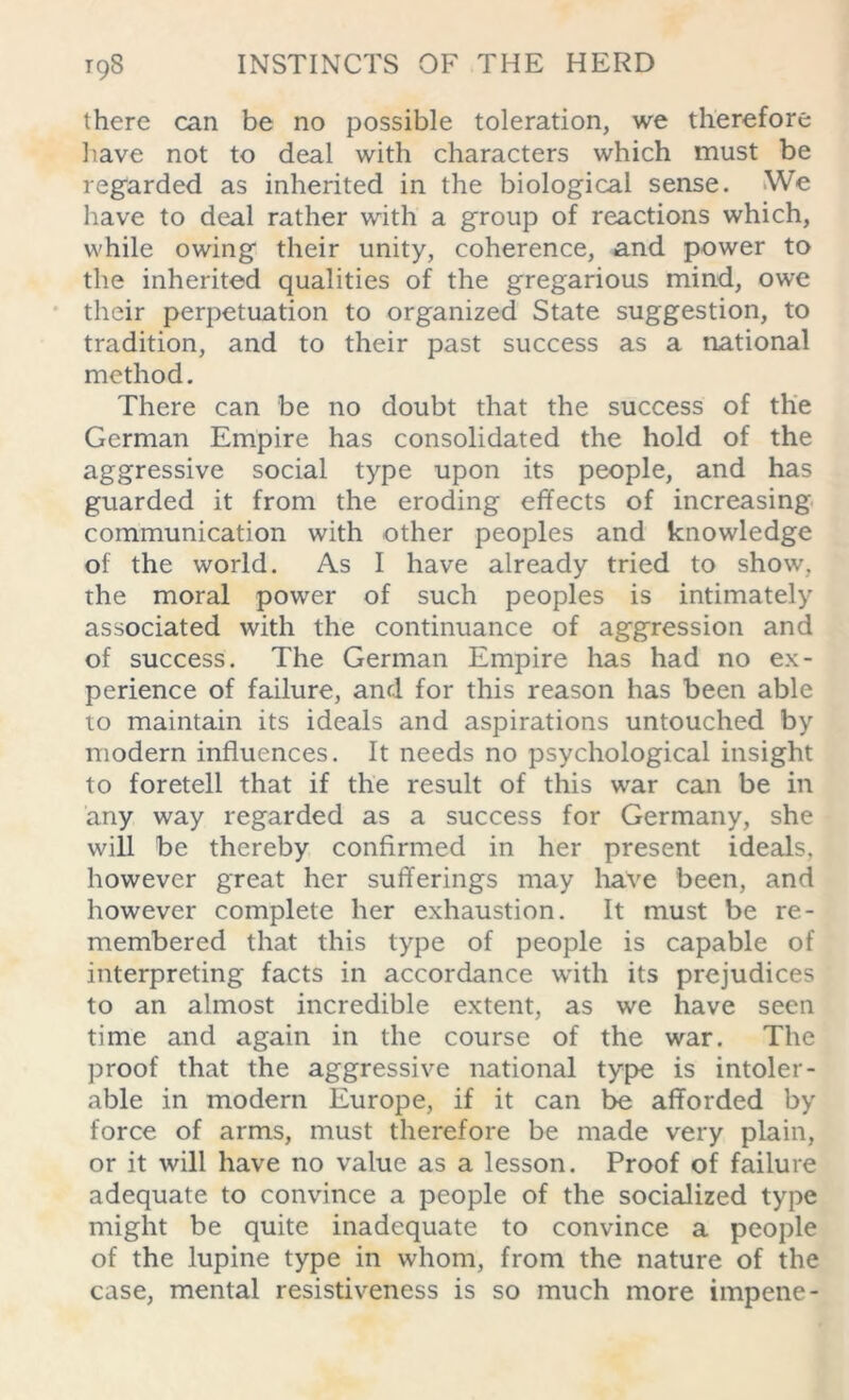 there can be no possible toleration, we therefore have not to deal with characters which must be regarded as inherited in the biological sense. We have to deal rather with a group of reactions which, while owing their unity, coherence, and power to the inherited qualities of the gregarious mind, owe their perpetuation to organized State suggestion, to tradition, and to their past success as a national method. There can be no doubt that the success of the German Empire has consolidated the hold of the aggressive social type upon its people, and has guarded it from the eroding effects of increasing communication with other peoples and knowledge of the world. As I have already tried to show, the moral power of such peoples is intimately associated with the continuance of aggression and of success. The German Empire has had no ex- perience of failure, and for this reason has been able to maintain its ideals and aspirations untouched by modern influences. It needs no psychological insight to foretell that if the result of this war can be in any way regarded as a success for Germany, she will be thereby confirmed in her present ideals, however great her sufferings may have been, and however complete her exhaustion. It must be re- membered that this type of people is capable of interpreting facts in accordance with its prejudices to an almost incredible extent, as we have seen time and again in the course of the war. The proof that the aggressive national type is intoler- able in modern Europe, if it can be afforded by force of arms, must therefore be made very plain, or it will have no value as a lesson. Proof of failure adequate to convince a people of the socialized type might be quite inadequate to convince a people of the lupine type in whom, from the nature of the case, mental resistiveness is so much more impene-