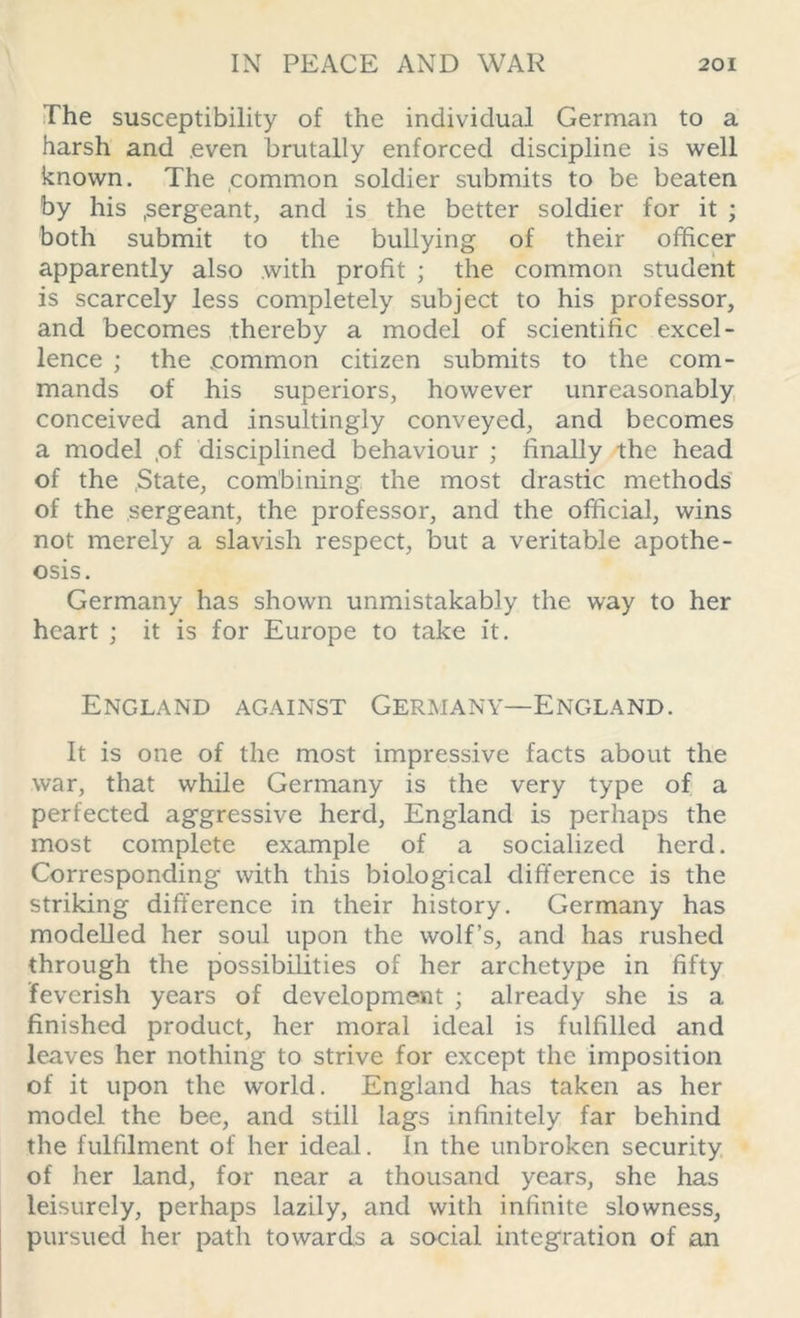 The susceptibility of the individual German to a harsh and even brutally enforced discipline is well known. The common soldier submits to be beaten by his .sergeant, and is the better soldier for it ; both submit to the bullying of their officer apparently also with profit ; the common student is scarcely less completely subject to his professor, and becomes thereby a model of scientific excel- lence ; the .common citizen submits to the com- mands of his superiors, however unreasonably conceived and insultingly conveyed, and becomes a model ,of disciplined behaviour ; finally the head of the .State, combining the most drastic methods of the sergeant, the professor, and the official, wins not merely a slavish respect, but a veritable apothe- osis. Germany has shown unmistakably the way to her heart ; it is for Europe to take it. England against Germany—England. It is one of the most impressive facts about the war, that while Germany is the very type of a perfected aggressive herd, England is perhaps the most complete example of a socialized herd. Corresponding with this biological difference is the striking difference in their history. Germany has modelled her soul upon the wolf’s, and has rushed through the possibilities of her archetype in fifty feverish years of development ; already she is a finished product, her moral ideal is fulfilled and leaves her nothing to strive for except the imposition of it upon the world. England has taken as her model the bee, and still lags infinitely far behind the fulfilment of her ideal. In the unbroken security of her land, for near a thousand years, she has leisurely, perhaps lazily, and with infinite slowness, pursued her path towards a social integration of an