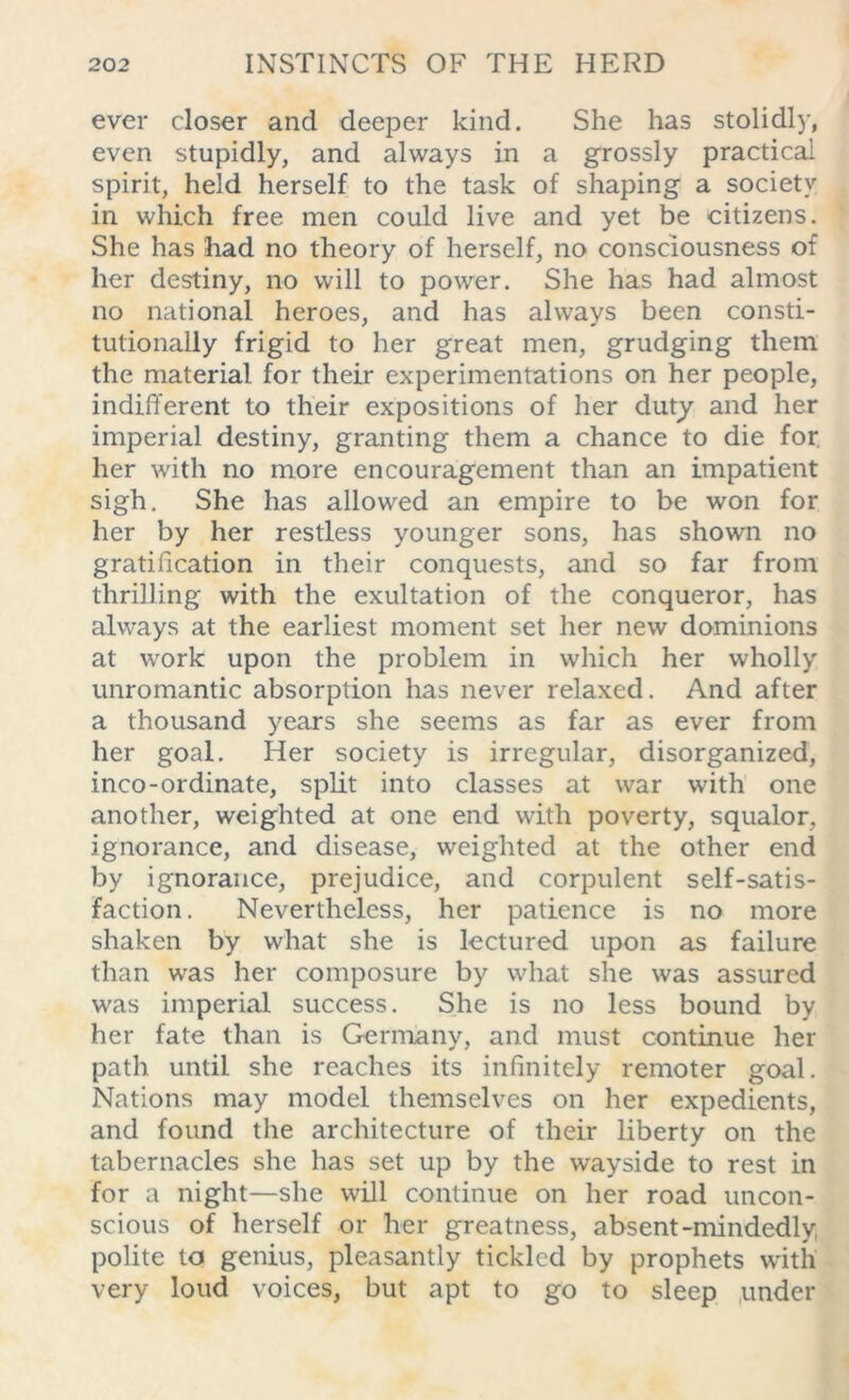 ever closer and deeper kind. She has stolidly, even stupidly, and always in a grossly practical spirit, held herself to the task of shaping a society in which free men could live and yet be citizens. She has had no theory of herself, no consciousness of her destiny, no will to power. She has had almost no national heroes, and has always been consti- tutionally frigid to her great men, grudging them the material for their experimentations on her people, indifferent to their expositions of her duty and her imperial destiny, granting them a chance to die for. her with no more encouragement than an impatient sigh. She has allowed an empire to be won for her by her restless younger sons, has shown no gratification in their conquests, and so far from thrilling with the exultation of the conqueror, has always at the earliest moment set her new dominions at work upon the problem in which her wholly unromantic absorption has never relaxed. And after a thousand years she seems as far as ever from her goal. Her society is irregular, disorganized, inco-ordinate, split into classes at war with one another, weighted at one end with poverty, squalor, ignorance, and disease, weighted at the other end by ignorance, prejudice, and corpulent self-satis- faction. Nevertheless, her patience is no more shaken by what she is lectured upon as failure than was her composure by what she was assured was imperial success. She is no less bound by her fate than is Germany, and must continue her path until she reaches its infinitely remoter goal. Nations may model themselves on her expedients, and found the architecture of their liberty on the tabernacles she has set up by the wayside to rest in for a night—she will continue on her road uncon- scious of herself or her greatness, absent-mindedly polite to genius, pleasantly tickled by prophets with very loud voices, but apt to go to sleep under