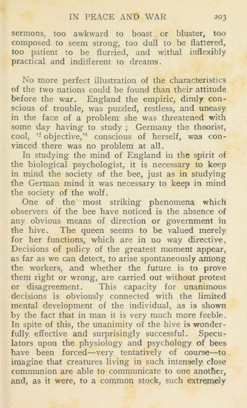 sermons, too awkward to boast or bluster, too composed to seem strong, too dull to be flattered, too patient to be flurried, and withal inflexibly practical and indifferent to dreams. No more perfect illustration of the characteristics of the two nations could be found than their attitude before the war. England the empiric, dimly con- scious of trouble, was puzzled, restless, and uneasy, in the face of a problem she was threatened with some day having to study ; Germany the theorist, cool, “objective,’1 conscious of herself, was con- vinced there was no problem at all. In studying the mind of England in the spirit of the biological psychologist, it is necessary to keep in mind the society of the bee, just as in studying the German mind it was necessary to keep in mind the society of the wolf. One of the most striking phenomena which observers of the bee have noticed is the absence of any obvious means of direction or government in the hive. The queen seems to be valued merely for her functions, which are in no way directive. Decisions of policy of the greatest moment appear, as far as we can detect, to arise spontaneously among the workers, and whether the future is to prove them right or wrong, are carried out without protest or disagreement. This capacity for unanimous decisions is obviously connected with the limited mental development of the individual, a3 is shown by the fact that in man it is very much more feeble. In spite of this, the unanimity of the hive is wonder- fully effective and surprisingly successful. Specu- lators upon the physiology and psychology of bees have been forced—very tentatively of course—to imagine that creatures living in such intensely close communion are able to communicate to one another, and, as it were, to a common stock, such extremely