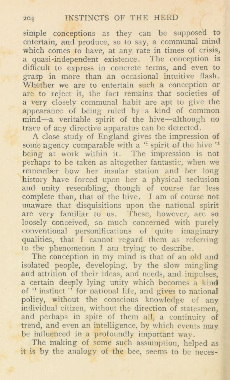 simple conceptions as they can be supposed to entertain, and produce, so to say, a communal mind which comes to have, at any rate in times of crisis, a quasi-independent existence. The conception is difficult to express in concrete terms, and even to grasp in more than an occasional intuitive flash. Whether we are to entertain such a conception or are to reject it, the fact remains that societies of a very closely communal habit are apt to give the appearance of being ruled by a kind of common mind—a veritable spirit of the hive—although no trace of any directive apparatus can be detected. A close study of England gives the impression of some agency comparable with a “ spirit of the hive u being at work within it. The impression is not perhaps to be taken as altogether fantastic, when we remember how her insular station and her long history have forced upon her a physical seclusion and unity resembling, though of course far less complete than, that of the hive. I am of course not unaware that disquisitions upon the national spirit are very familiar to us. These, however, are so loosely conceived, so much concerned with purely conventional personifications of quite imaginary qualities, that I cannot regard them as referring to the phenomenon I am trying to describe. The conception in my mind is that of an old and isolated people, developing, by the slow mingling and attrition of their ideas, and needs, and impulses, a certain deeply lying unity which becomes a kind of “ instinct ’’ for national life, and gives to national policy, without the conscious knowledge of any individual citizen, without the direction of statesmen, and perhaps in spite of them all, a continuity of trend, and even an intelligence, by which events may be influenced in a profoundly important way. The making of some such assumption, helped as it is by the analogy of the bee, seems to be neces-